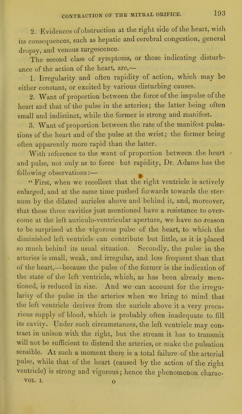 2. Evidences of obstruction at the right side of the heart, with its consequences, such as hepatic and cerebral congestion, general dropsy, and venous turgescence. The second class of symptoms, or those indicating disturb- ance of the action of the heart, are,— 1. Irregularity and often rapidity of action, which may be either constant, or excited by various disturbing causes. 2. Want of proportion between the force of the impulse of the heart and that of the pulse in the arteries; the latter being often small and indistinct, while the former is strong and manifest. 3. Want of proportion between the rate of the manifest pulsa- tions of the heart and of the pulse at the wrist; the former being often apparently more rapid than the latter. With leference to the want of proportion between the heart - and pulse, not only as to force but rapidity, Dr. Adams has the following observations:— _  First, when we recollect that the right ventricle is actively enlarged, and at the same time pushed forwards towards the ster- num by the dilated auricles above and behind it, and, moreover, that these three cavities just mentioned have a resistance to over- come at the left auriculo-ventricular aperture, we have no reason to be surprised at the vigorous pulse of the heart, to which the diminished left ventricle can contribute but little, as it is placed so much behind its usual situation. Secondly, the pulse in the arteries is small, weak, and irregular, and less frequent than that of the heart,—because the pulse of the former is the indication of the state of the left ventricle, which, as has been already men- tioned, is reduced in size. And we can account for the irregu- larity of the pulse in the arteries when we bring to mind that the left ventricle derives from the auricle above it a very preca- rious supply of blood, which is probably often inadequate to fill its cavity. Under such circumstances, the left ventricle may con- tract in unison with the right, but the stream it has to transmit will not be sufficient to distend the arteries, or make the pulsation sensible. At such a moment there is a total failure of the arterial pulse, while that of the heart (caused by the action of the right ventricle) is strong and vigorous; hence the phenomenon charac- vol. i. o