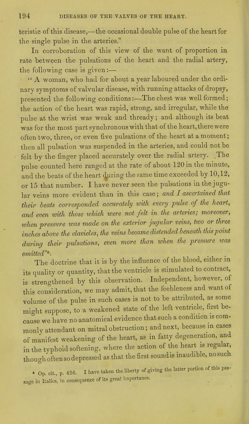 teristic of this disease,—the occasional double pulse of the heart for the single pulse in the arteries. In corroboration of this view of the want of proportion in rate between the pulsations of the heart and the radial artery, the following case is given:—  A woman, who had for about a year laboured under the ordi- nary symptoms of valvular disease, with running attacks of dropsy, presented the following conditions:—The chest was well formed; the action of the heart was rapid, strong, and irregular, while the pulse at the wrist was weak and thready; and although its beat was for the most part synchronous with that of the heart, there were often two, three, or even five pulsations of the heart at a moment; then all pulsation was suspended in the arteries, and could not be felt by the finger placed accurately over the radial artery. .The pulse counted here ranged at the rate of about 120 in the minute, and the beats of the heart during the same time exceeded by 10,12, or 15 that number. I have never seen the pulsations in the jugu- lar veins more evident than in this case; and I ascertained that their beats corresponded accurately with every pulse of the heart, and even with those which were not felt in the arteries; moreover, when pressure was made on the exterior jugular veins, two or three inches above the clavicles, the veins became distended beneath this point during their pulsations, even more than when the pressure was omitted*. The doctrine that it is by the influence of the blood, either m its quality or quantity, that the ventricle is stimulated to contract, is strengthened by this observation. Independent, however, of this consideration, we may admit, that the feebleness and want of volume of the pulse in such cases is not to be attributed, as some might suppose, to a weakened state of the left ventricle, first be- cause we have no anatomical evidence that such a condition is com- monly attendant on mitral obstruction; and next, because m cases of manifest weakening of the heart, as in fatty degeneration, and in the typhoid softening, where the action of the heart is regular, though often so depressed as that the first soundis inaudible, nosuch » Op. cit, p. 426. I have taken the liberty of giving the latter portion of this pas- sage in Italics' in consequence of its great importance.