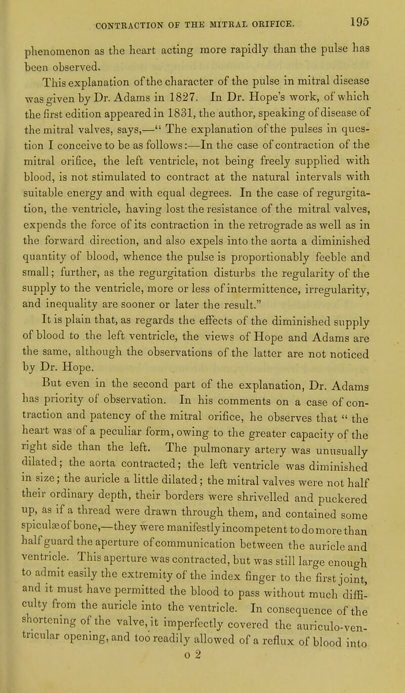 phenomenon as the heart acting more rapidly than the pulse has been observed. This explanation of the character of the pulse in mitral disease was given by Dr. Adams in 1827. In Dr. Hope's work, of which the first edition appeared in 1831, the author, speaking of disease of the mitral valves, says,— The explanation of the pulses in ques- tion I conceive to be as follows:—In the case of contraction of the mitral orifice, the left ventricle, not being freely supplied with blood, is not stimulated to contract at the natural intervals with suitable energy and with equal degrees. In the case of regurgita- tion, the ventricle, having lost the resistance of the mitral valves, expends the force of its contraction in the retrograde as well as in the forward direction, and also expels into the aorta a diminished quantity of blood, whence the pulse is proportionably feeble and small; further, as the regurgitation disturbs the regularity of the supply to the ventricle, more or less of intermittence, irregularity, and inequality are sooner or later the result. It is plain that, as regards the effects of the diminished supply of blood to the left ventricle, the views of Hope and Adams are the same, although the observations of the latter are not noticed by Dr. Hope. But even in the second part of the explanation, Dr. Adams has priority of observation. In his comments on a case of con- traction and patency of the mitral orifice, he observes that  the heart was of a peculiar form, owing to the greater capacity of the right side than the left. The pulmonary artery was unusually dilated; the aorta contracted; the left ventricle was diminished in size; the auricle a little dilated; the mitral valves were not half their ordinary depth, their borders were shrivelled and puckered up, as if a thread were drawn through them, and contained some spiculaeof bone,—they were manifestlyincompetent todomorethan half guard the aperture of communication between the auricle and ventricle. This aperture was contracted, but was still large enough to admit easily the extremity of the index finger to the first joint, and it must have permitted the blood to pass without much diffi- culty from the auricle into the ventricle. In consequence of the shortening of the valve, it imperfectly covered the auriculo-ven- tricular opening, and too readily allowed of a reflux of blood into o 2