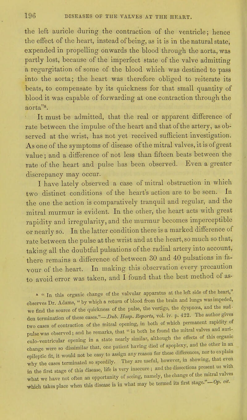 the left auricle during the contraction of the ventricle; hence the effect of the heart, instead of being, as it is in the natural state, expended in propelling onwards the blood through the aorta, was partly lost, because of the imperfect state of the valve admitting a regurgitation of some of the blood which was destined to pass into the aorta; the heart was therefore obliged to reiterate its beats, to compensate by its quickness for that small quantity of blood it was capable of forwarding at one contraction through the aortaa. It must be admitted, that the real or apparent difference of rate between the impulse of the heart and that of the artery, as ob- served at the wrist, has not yet received sufficient investigation. As one of the symptoms of disease of the mitral valves, it is of great value; and a difference of not less than fifteen beats between the rate of the heart and pulse has been observed. Even a greater discrepancy may occur. I have lately observed a case of mitral obstruction in which two distinct conditions of the heart's action are to be seen. In the one the action is comparatively tranquil and regular, and the mitral murmur is evident. In the other, the heart acts with great rapidity and irregularity, and the murmur becomes imperceptible or nearly so. In the latter condition there is a marked difference of rate between the pulse at the wrist and at the heart, so much so that, taking all the doubtful pulsations of the radial artery into account, there°remains a difference of between 30 and 40 pulsations in fa- vour of the heart. In making this observation every precaution to avoid error was taken, and I found that the best method of as- »  In this organic change of the valvular apparatus at the left side of the heart, observes Dr. Adams,  by which a return of blood from the brain and lungs was impeded, we find the source of the quickness of the pulse, the vertigo, the dyspnoea, and the sud- den termination of these cases.-Dub. Hasp. Reports, vol. iv. p. 422. The author gives two cases of contraction of the mitral opening, in both of which permanent rapidity of pulse was observed; and he remarks, that « in both he found the mitral valves and aun- culo-ventrieular opening in a state nearly similar, although the effects of this organic change were so dissimilar that, one patient having died of apoplexy, and the other m an epileptic fit, it would not be easy to assign any reason for these differences, nor to explain why the cases terminated so speedily. They are useful, however, in showing, that even in the first stage of this disease, life is very insecure ; and the dissections present us w.th what we have not often an opportunity of seeing, namely, the change of the mitraJ valves which takes place when this disease is in what may be termed its first stage. -Op. ctt.