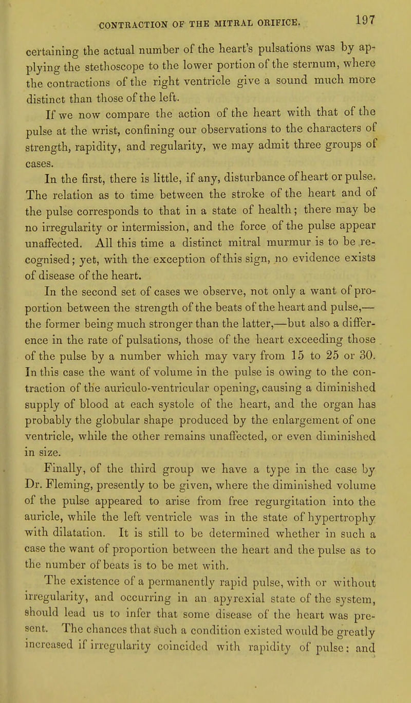 certaining the actual number of the heart's pulsations was by ap- plying the stethoscope to the lower portion of the sternum, where the contractions of the right ventricle give a sound much more distinct than those of the left. If we now compare the action of the heart with that of the pulse at the wrist, confining our observations to the characters of strength, rapidity, and regularity, we may admit three groups of cases. In the first, there is little, if any, disturbance of heart or pulse. The relation as to time between the stroke of the heart and of the pulse corresponds to that in a state of health; there may be no irregularity or intermission, and the force of the pulse appear unaffected. All this time a distinct mitral murmur is to be re- cognised ; yet, with the exception of this sign, no evidence exists of disease of the heart. In the second set of cases we observe, not only a want of pro- portion between the strength of the beats of the heart and pulse,— the former being much stronger than the latter,—but also a differ- ence in the rate of pulsations, those of the heart exceeding those of the pulse by a number which may vary from 15 to 25 or 30. In this case the want of volume in the pulse is owing to the con- traction of the auriculo-ventricular opening, causing a diminished supply of blood at each systole of the heart, and the organ has probably the globular shape produced by the enlargement of one ventricle, while the other remains unaffected, or even diminished in size. Finally, of the third group we have a type in the case by Dr. Fleming, presently to be given, where the diminished volume of the pulse appeared to arise from free regurgitation into the auricle, while the left ventricle was in the state of hypertrophy with dilatation. It is still to be determined whether in such a case the want of proportion between the heart and the pulse as to the number of beats is to be met with. The existence of a permanently rapid pulse, with or without irregularity, and occurring in an apyrexial state of the system, should lead us to infer that some disease of the heart was pre- sent. The chances that such a condition existed would be greatly increased if irregularity coincided with rapidity of pulse: and