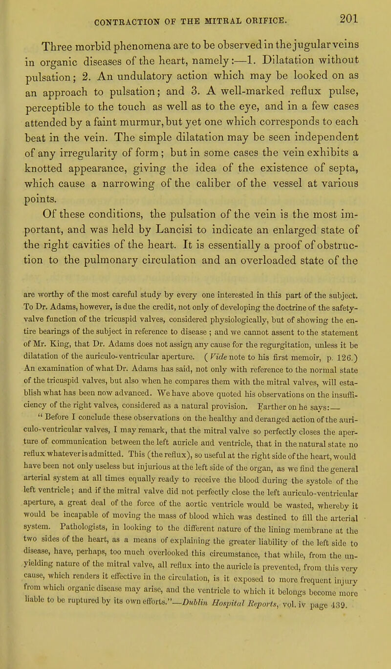 Three morbid phenomena are to be observed in the jugular veins in organic diseases of the heart, namely:—1. Dilatation without pulsation; 2. An undulatory action which may be looked on as an approach to pulsation; and 3. A well-marked reflux pulse, perceptible to the touch as well as to the eye, and in a few cases attended by a faint murmur,but yet one which corresponds to each beat in the vein. The simple dilatation may be seen independent of any irregularity of form; but in some cases the vein exhibits a knotted appearance, giving the idea of the existence of septa, which cause a narrowing of the caliber of the vessel at various points. Of these conditions, the pulsation of the vein is the most im- portant, and was held by Lancisi to indicate an enlarged state of the right cavities of the heart. It is essentially a proof of obstruc- tion to the pulmonary circulation and an overloaded state of the are worthy of the most careful study by every one interested in this part of the subject. To Dr. Adams, however, is due the credit, not only of developing the doctrine of the safety- valve function of the tricuspid valves, considered physiologically, but of showing the en- tire bearings of the subject in reference to disease ; and we cannot assent to the statement of Mr. King, that Dr. Adams does not assign any cause for the regurgitation, unless it be dilatation of the auriculo-ventricular aperture. ( Ft'tZenote to his first memoir, p. 126.) An examination of what Dr. Adams has said, not only with reference to the normal state of the tricuspid valves, but also when he compares them with the mitral valves, will esta- blish what has been now advanced. We have above quoted his observations on the insuffi- ciency of the right valves, considered as a natural provision, farther on he savs:  Before I conclude these observations on the healthy and deranged action of the auri- culo-ventricular valves, I may remark, that the mitral valve so perfectly closes the aper- ture of communication between the left auricle and ventricle, that in the natural state no reflux whatever is admitted. This (the reflux), so useful at the right side of the heart, would have been not only useless but injurious at the left side of the organ, as we find the general arterial system at all times equally ready to receive the blood during the systole of the left ventricle; and if the mitral valve did not perfectly close the left auriculo-ventricular aperture, a great deal of the force of the aortic ventricle would be wasted, whereby it would be incapable of moving the mass of blood which was destined to fill the arterial system. Pathologists, in looking to the different nature of the lining membrane at the two sides of the heart, as a means of explaining the greater liability of the left side to disease, have, perhaps, too much overlooked this circumstance, that while, from the un- yielding nature of the mitral valve, all reflux into the auricle is prevented, from this very cause, which renders it effective in the circulation, is it exposed to more frequent injury from which organic disease may arise, and the ventricle to which it belongs become more liable to be ruptured by its own effovU—Dublin Hospital Reports, vol. iv page 439