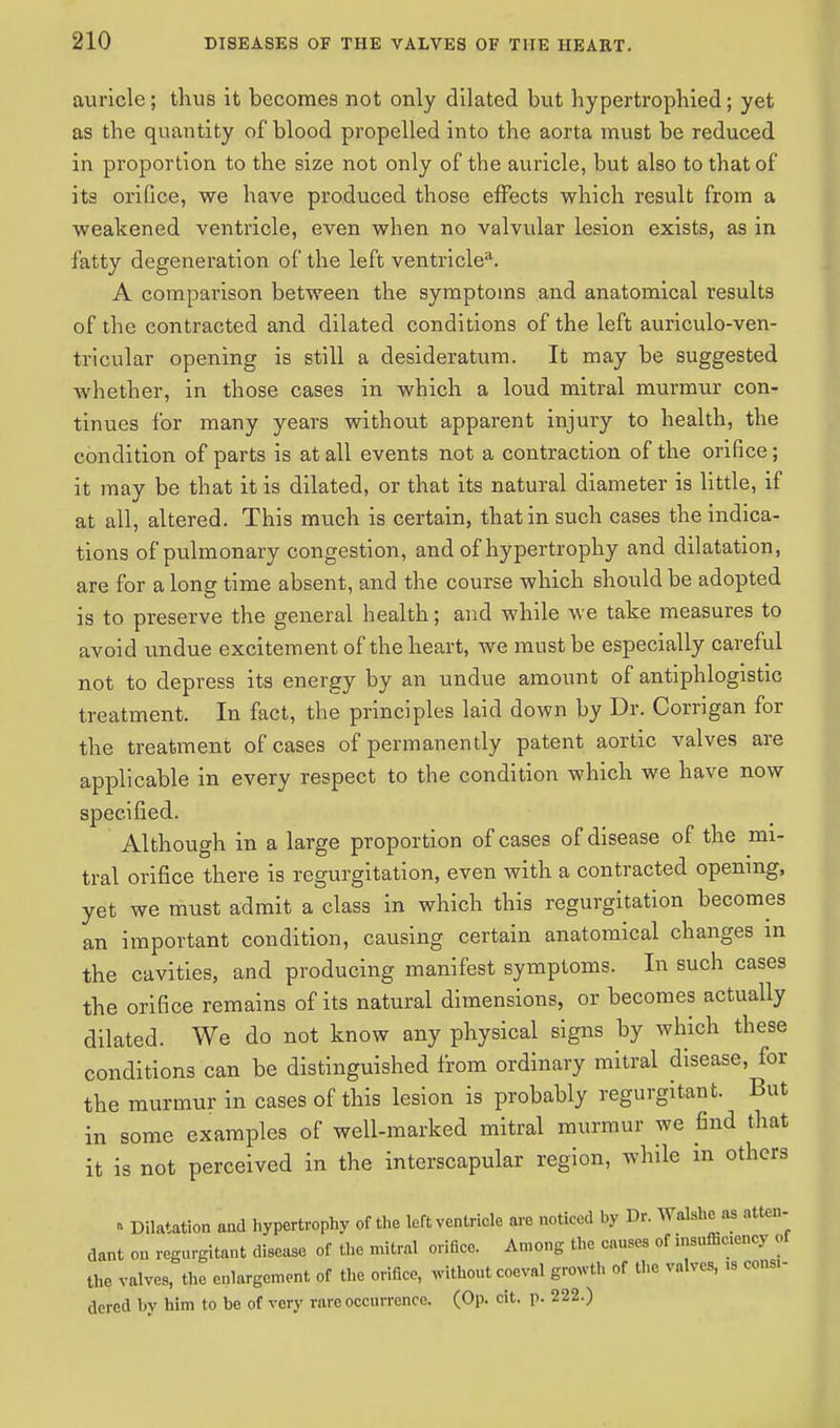 auricle; thus it becomes not only dilated but hypertrophied; yet as the quantity of blood propelled into the aorta must be reduced in proportion to the size not only of the auricle, but also to that of its orifice, we have produced those effects which result from a weakened ventricle, even when no valvular lesion exists, as in fatty degeneration of the left ventriclea. A comparison between the symptoms and anatomical results of the contracted and dilated conditions of the left auriculo-ven- tricular opening is still a desideratum. It may be suggested whether, in those cases in which a loud mitral murmur con- tinues for many years without apparent injury to health, the condition of parts is at all events not a contraction of the orifice ; it may be that it is dilated, or that its natural diameter is little, if at all, altered. This much is certain, that in such cases the indica- tions of pulmonary congestion, and of hypertrophy and dilatation, are for along time absent, and the course which should be adopted is to preserve the general health; and while we take measures to avoid undue excitement of the heart, we must be especially careful not to depress its energy by an undue amount of antiphlogistic treatment. In fact, the principles laid down by Dr. Corrigan for the treatment of cases of permanently patent aortic valves are applicable in every respect to the condition which we have now specified. Although in a large proportion of cases of disease of the mi- tral orifice there is regurgitation, even with a contracted opening, yet we must admit a class in which this regurgitation becomes an important condition, causing certain anatomical changes in the cavities, and producing manifest symptoms. In such cases the orifice remains of its natural dimensions, or becomes actually dilated. We do not know any physical signs by which these conditions can be distinguished from ordinary mitral disease, for the murmur in cases of this lesion is probably regurgitant. But in some examples of well-marked mitral murmur we find that it is not perceived in the interscapular region, while in others » Dilatation and hypertrophy of the left ventricle are noticed by Dr. Walshe as atten- dant on regurgitant disease of the mitral orifice. Among the causes of insufficiency of the valves, the enlargement of the orifice, without coeval growth of the valves, » consi- dered by him to be of very rare occurrence. (Op. cit. p. 222.)