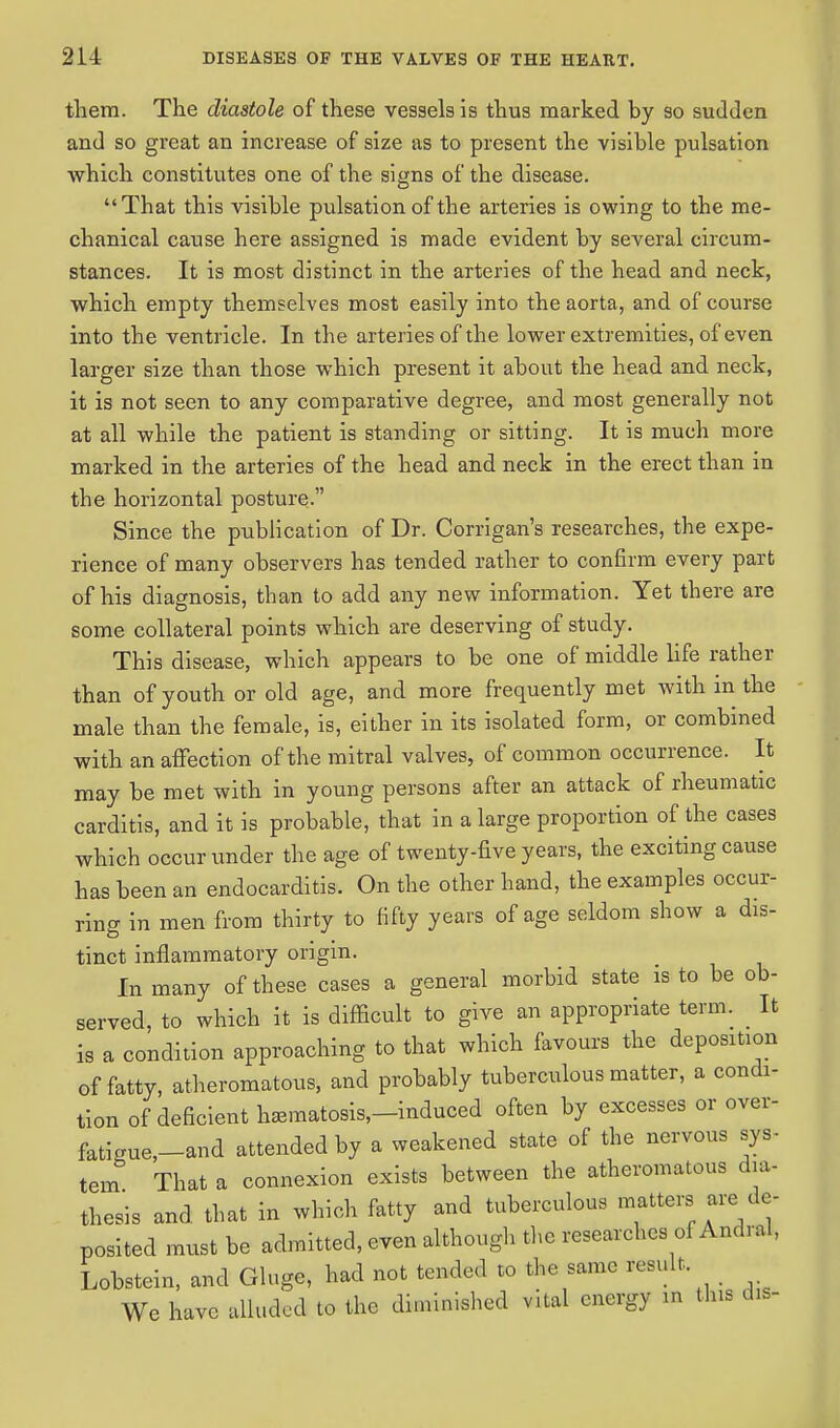 them. The diastole of these vessels is thus marked by so sudden and so great an increase of size as to present the visible pulsation which constitutes one of the signs of the disease. That this visible pulsation of the arteries is owing to the me- chanical cause here assigned is made evident by several circum- stances. It is most distinct in the arteries of the head and neck, which empty themselves most easily into the aorta, and of course into the ventricle. In the arteries of the lower extremities, of even larger size than those which present it about the head and neck, it is not seen to any comparative degree, and most generally not at all while the patient is standing or sitting. It is much more marked in the arteries of the head and neck in the erect than in the horizontal posture. Since the publication of Dr. Corrigan's researches, the expe- rience of many observers has tended rather to confirm every part of his diagnosis, than to add any new information. Yet there are some collateral points which are deserving of study. This disease, which appears to be one of middle life rather than of youth or old age, and more frequently met with in the male than the female, is, either in its isolated form, or combined with an affection of the mitral valves, of common occurrence. It may be met with in young persons after an attack of rheumatic carditis, and it is probable, that in a large proportion of the cases which occur under the age of twenty-five years, the exciting cause has been an endocarditis. On the other hand, the examples occur- ring in men from thirty to fifty years of age seldom show a dis- tinct inflammatory origin. In many of these cases a general morbid state is to be ob- served, to which it is difficult to give an appropriate term. It is a condition approaching to that which favours the deposition of fatty, atheromatous, and probably tuberculous matter, a condi- tion of deficient h^matosis,-induced often by excesses or over- fatigue,-and attexrded by a weakened state of the nervous sys- tem That a connexion exists between the atheromatous dia- thesis and that in which fatty and tuberculous matters are do- posited must be admitted, even although the researches of And ral. Lobstein, and Gluge, had not tended to the same result We have alluded to the diminished vital energy in this *»