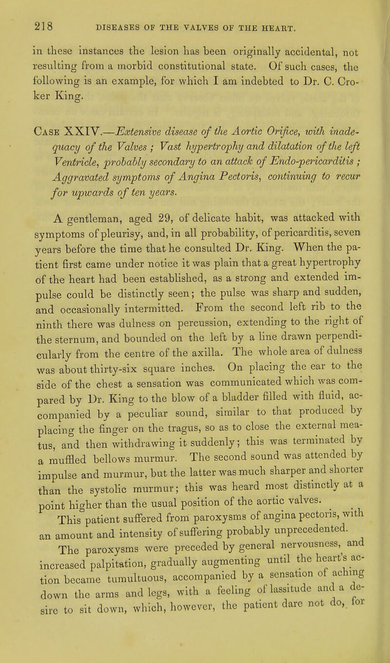 in these instances the lesion has been originally accidental, not resulting from a morbid constitutional state. Of such cases, the following is an example, for which I am indebted to Dr. C. Cro- ker King. Case XXIV.—Extensive disease of the Aortic Orifice, ivith inade- quacy of the Valves ; Vast hypertrophy and dilatation of the left Ventricle, probably secondary to an attack of Endo-pericarditis ; Aggravated symptoms of Angina Pectoris, continuing to recur for upwards of ten years. A gentleman, aged 29, of delicate habit, was attacked with symptoms of pleurisy, and, in all probability, of pericarditis, seven years before the time that he consulted Dr. King. When the pa- tient first came under notice it was plain that a great hypertrophy of the heart had been established, as a strong and extended im- pulse could be distinctly seen; the pulse was sharp and sudden, and occasionally intermitted. From the second left rib to the ninth there was dulness on percussion, extending to the right of the sternum, and bounded on the left by a line drawn perpendi- cularly from the centre of the axilla. The whole area of dulness was about thirty-six square inches. On placing the ear to the side of the chest a sensation was communicated which was com- pared by Dr. King to the blow of a bladder filled with fluid, ac- companied by a peculiar sound, similar to that produced by placing the finger on the tragus, so as to close the external mea- tus, and then withdrawing it suddenly; this was terminated by a muffied bellows murmur. The second sound was attended by impulse and murmur, but the latter was much sharper and shorter than the systolic murmur; this was heard most distinctly at a point higher than the usual position of the aortic valves. ^ _ This patient suffered from paroxysms of angina pectoris, with an amount and intensity of suffering probably unprecedented. The paroxysms were preceded by general nervousness, and increased palpitation, gradually augmenting until the heart's ac- tion became tumultuous, accompanied by a sensation of aching down the arms and legs, with a feeling of lassitude and a de- sire to sit down, which, however, the patient dare not do,, lor