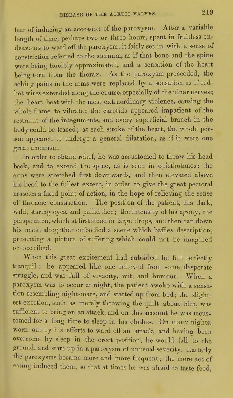 fear of inducing an accession of the paroxysm . After a variable length of time, perhaps two or three hours, spent in fruitless en- deavours to ward off the paroxysm, it fairly set in with a sense of constriction referred to the sternum, as if that bone and the spine were being forcibly approximated, and a sensation of the heart being torn from the thorax. As the paroxysm proceeded, the aching pains in the arms were replaced by a sensation as if red- hot wires extended along the course, especially of the ulnar nerves; the heart beat with the most extraordinary violence, causing the whole frame to vibrate; the carotids appeared impatient of the restraint of the integuments, and every superficial branch in the body could be traced; at each stroke of the heart, the whole per- son appeared to undergo a general dilatation, as if it were one great aneurism. In order to obtain relief, he was accustomed to throw his head back, and to extend the spine, as is seen in opisthotonos: the arms were stretched first downwards, and then elevated above his head to the fullest extent, in order to give the great pectoral muscles a fixed point of action, in the hope of relieving the sense of thoracic constriction. The position of the patient, his dark, wild, staring eyes, and pallid face; the intensity of his agony, the perspiration, which at first stood in large drops, and then ran down his neck, altogether embodied a scene which baffles description, presenting a picture of suffering which could not be imagined or described. When this great excitement had subsided, he felt perfectly tranquil : he appeared like one relieved from some desperate struggle, and was full of vivacity, wit, and humour. When a paroxysm was to occur at night, the patient awoke with a sensa- tion resembling night-mare, and started up from bed; the slight- est exertion, such as merely throwing the quilt about him, was sufficient to bring on an attack, and on this account he was accus- tomed for a long time to sleep in his clothes. On many nights, worn out by his efforts to ward off an attack, and having been overcome by sleep in the erect position, he would fall to the ground, and start up in a paroxysm of unusual severity. Latterly the paroxysms became more and more frequent; the mere act of eating induced them, so that at times he was afraid to taste food,