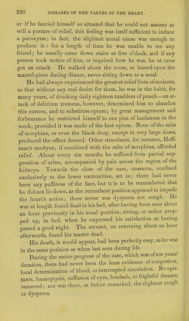 or if he fancied himself so situated that he could not assume at will a posture of relief, this feeling was itself sufficient to induce a paroxysm; in fact, the slightest moral cause was enough to produce it : for a length of time he was unable to see any friend; he usually came down stairs at five o'clock, and if any person took notice of him, or inquired how he was, he at once got an attack. He walked about the room, or leaned upon the mantel-piece during dinner, never sitting down to a meal. He had always experienced the greatest relief from stimulants, so that without any real desire for them, he was in the habit, for many years, of drinking daily eighteen tumblers of punch—an at- tack of delirium tremens, however, determined him to abandon this custom, and to substitute opium; by great management and forbearance he restricted himself to one pint of laudanum in the week, provided it was made of the best opium. None of the salts of morphine, or even the black drop, except in very large doses, produced the effect desired. Other stimulants, for instance, Hoff- man's anodyne, if combined with the salts of morphine, afforded relief. About every six months he suffered from partial sup- pression of urine, accompanied by pain across the region of the kidneys. Towards the close of the case, anasarca, confined exclusively to the lower extremities, set in; there had never been any puffiness of the face, but it is to be remembered that he did not lie down, as the recumbent position appeared to impede the heart's action; there never was dyspnoea nor cough. He was at length found dead in his bed, after having been seen about an hour previously in his usual position, sitting, or rather prop- ped up, in bed, when he expressed his satisfaction at having passed a good night. The servant, on returning about an hour afterwards, found his master dead. His death, it would appear, had been perfectly easy, as he was in the same position as when last seen during life. During the entire progress of the case, which was often years' duration, there had never been the least evidence of congestion, local determination of blood, or interrupted circulation. No epis- taxis, hemoptysis, suffusion of eyes, headach, or frightful dreams, occurred; nor was there, as before remarked, the .lightest cough or dyspnoea.