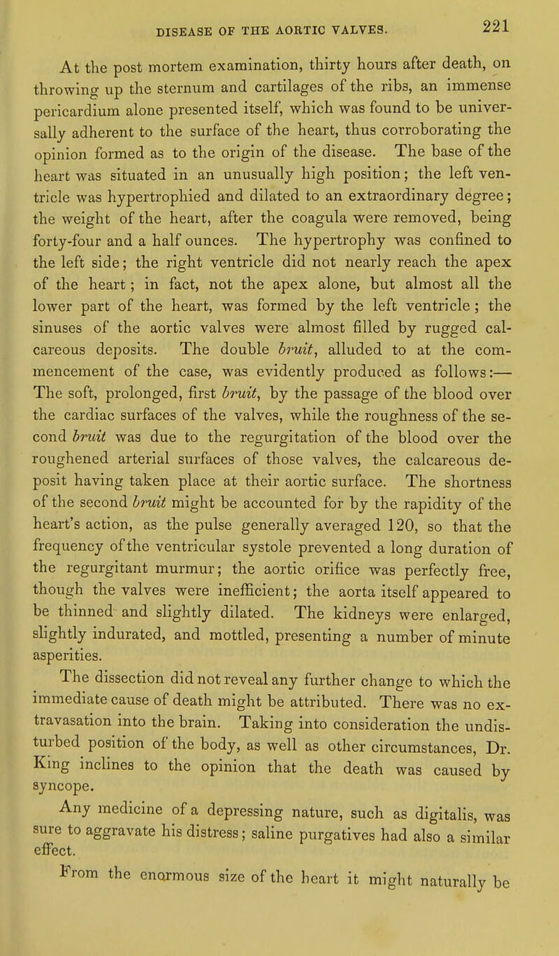 At the post mortem examination, thirty hours after death, on throwing up the sternum and cartilages of the rib3, an immense pericardium alone presented itself, which was found to be univer- sally adherent to the surface of the heart, thus corroborating the opinion formed as to the origin of the disease. The base of the heart was situated in an unusually high position; the left ven- tricle was hypertrophied and dilated to an extraordinary degree; the weight of the heart, after the coagula were removed, being forty-four and a half ounces. The hypertrophy was confined to the left side; the right ventricle did not nearly reach the apex of the heart; in fact, not the apex alone, but almost all the lower part of the heart, was formed by the left ventricle; the sinuses of the aortic valves were almost filled by rugged cal- careous dej)osits. The double bruit, alluded to at the com- mencement of the case, was evidently produced as follows:— The soft, prolonged, first bruit, by the passage of the blood over the cardiac surfaces of the valves, while the roughness of the se- cond bruit was due to the regurgitation of the blood over the roughened arterial surfaces of those valves, the calcareous de- posit having taken place at their aortic surface. The shortness of the second bruit might be accounted for by the rapidity of the heart's action, as the pulse generally averaged 120, so that the frequency of the ventricular systole prevented a long duration of the regurgitant murmur; the aortic orifice was perfectly free, though the valves were inefficient; the aorta itself appeared to be thinned and slightly dilated. The kidneys were enlarged, slightly indurated, and mottled, presenting a number of minute asperities. The dissection did not reveal any further change to which the immediate cause of death might be attributed. There was no ex- travasation into the brain. Taking into consideration the undis- turbed position of the body, as well as other circumstances, Dr. King inclines to the opinion that the death was caused by syncope. Any medicine of a depressing nature, such as digitalis, was sure to aggravate his distress; saline purgatives had also a similar effect. From the enormous size of the heart it might naturally be