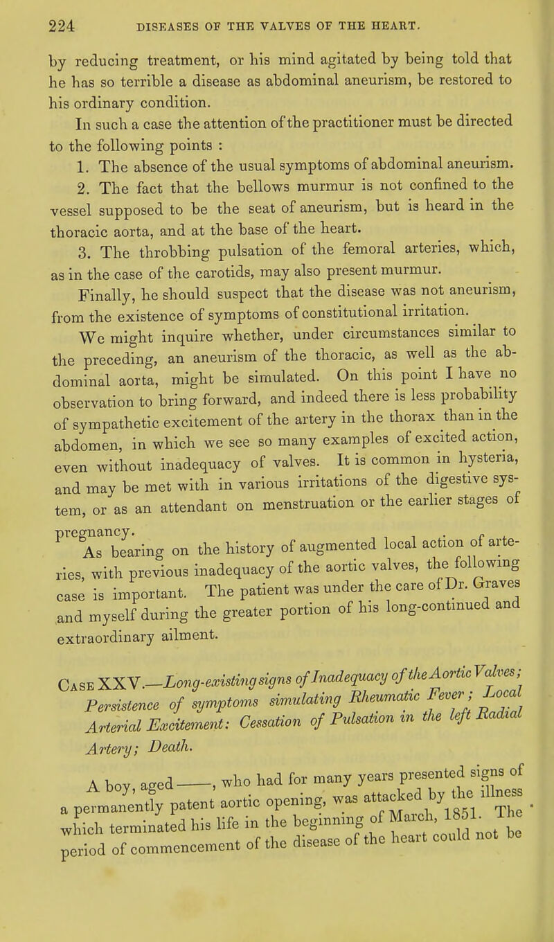 by reducing treatment, or bis mind agitated by being told that he has so terrible a disease as abdominal aneurism, be restored to his ordinary condition. In such a case the attention of the practitioner must be directed to the following points : 1. The absence of the usual symptoms of abdominal aneurism. 2. The fact that the bellows murmur is not confined to the vessel supposed to be the seat of aneurism, but is heard in the thoracic aorta, and at the base of the heart. 3. The throbbing pulsation of the femoral arteries, which, as in the case of the carotids, may also present murmur. Finally, he should suspect that the disease was not aneurism, from the existence of symptoms of constitutional irritation. ^ We might inquire whether, under circumstances similar to the preceding, an aneurism of the thoracic, as well as the ab- dominal aorta, might be simulated. On this point I have no observation to bring forward, and indeed there is less probability of sympathetic excitement of the artery in the thorax than in the abdomen, in which we see so many examples of excited action, even without inadequacy of valves. It is common in hysteria, and may be met with in various irritations of the digestive sys- tem, or as an attendant on menstruation or the earlier stages of pregnancy.^ ^ ^ of augmented local action of arte- ries, with previous inadequacy of the aortic valves, the following case is important. The patient was under the care of Dr. Graves and myself during the greater portion of his long-continued and extraordinary ailment. Case XXV.-Long-existing signs of Inadequacy of the Aortic Valves; Persistence of symptoms simulating Rheumatic Fever; Local Arterial Excitement; Cessation of Pulsatiomn the left BaAal Artery; Death. A bov aeed , who had for many years presented signs of A boy, aged , d ^ a permanently patent aoitic opening, w j which terminated his life in the beginmng of March period of commencement of the disease of the heart could not ho