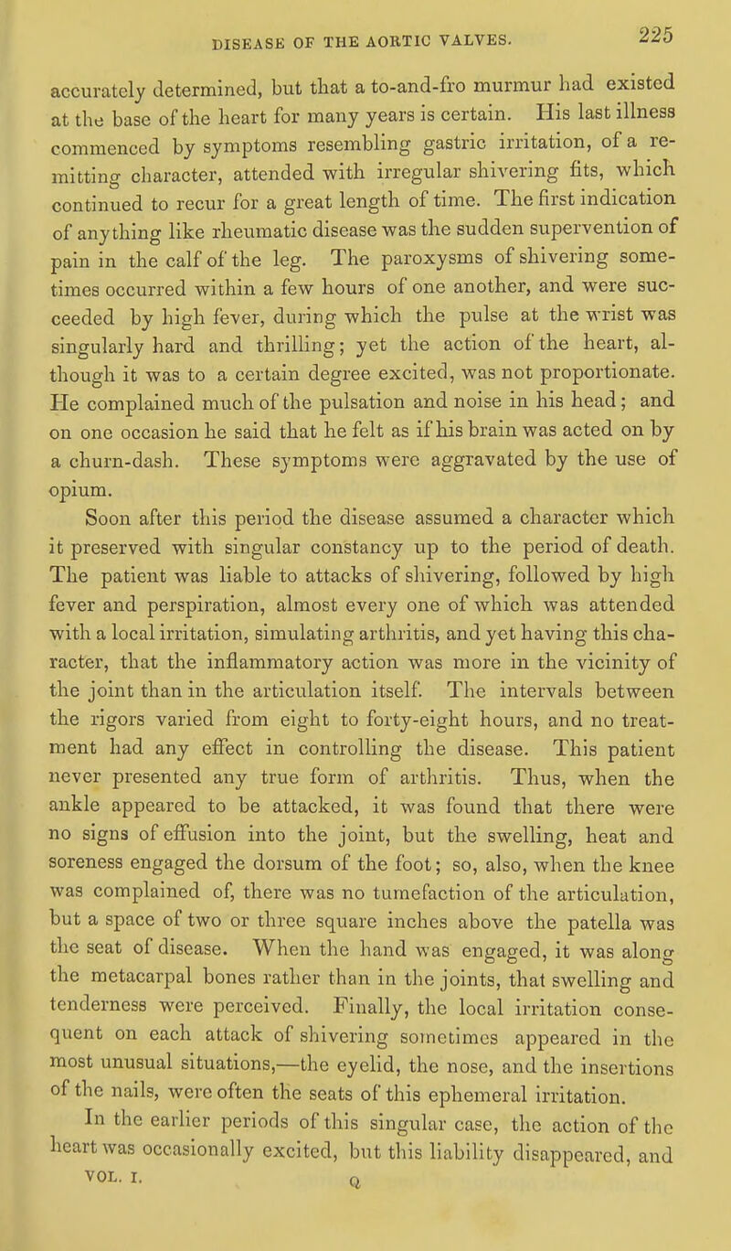 accurately determined, but that a to-and-fro murmur had existed at the base of the heart for many years is certain. His last illness commenced by symptoms resembling gastric irritation, of a re- mitting character, attended with irregular shivering fits, which continued to recur for a great length of time. The first indication of anything like rheumatic disease was the sudden supervention of pain in the calf of the leg. The paroxysms of shivering some- times occurred within a few hours of one another, and were suc- ceeded by high fever, during which the pulse at the wrist was singularly hard and thrilling; yet the action of the heart, al- though it was to a certain degree excited, was not proportionate. He complained much of the pulsation and noise in his head ; and on one occasion he said that he felt as if his brain was acted on by a churn-dash. These symptoms were aggravated by the use of opium. Soon after this period the disease assumed a character which it preserved with singular constancy up to the period of death. The patient was liable to attacks of shivering, followed by high fever and perspiration, almost every one of which was attended with a local irritation, simulating arthritis, and yet having this cha- racter, that the inflammatory action was more in the vicinity of the joint than in the articulation itself. The intervals between the rigors varied from eight to forty-eight hours, and no treat- ment had any effect in controlling the disease. This patient never presented any true form of arthritis. Thus, when the ankle appeared to be attacked, it was found that there were no signs of effusion into the joint, but the swelling, heat and soreness engaged the dorsum of the foot; so, also, when the knee was complained of, there was no tumefaction of the articulation, but a space of two or three square inches above the patella was the seat of disease. When the hand was engaged, it was along the metacarpal bones rather than in the joints, that swelling and tenderness were perceived. Finally, the local irritation conse- quent on each attack of shivering sometimes appeared in the most unusual situations,—the eyelid, the nose, and the insertions of the nails, were often the seats of this ephemeral irritation. In the earlier periods of this singular case, the action of the heart was occasionally excited, but this liability disappeared, and