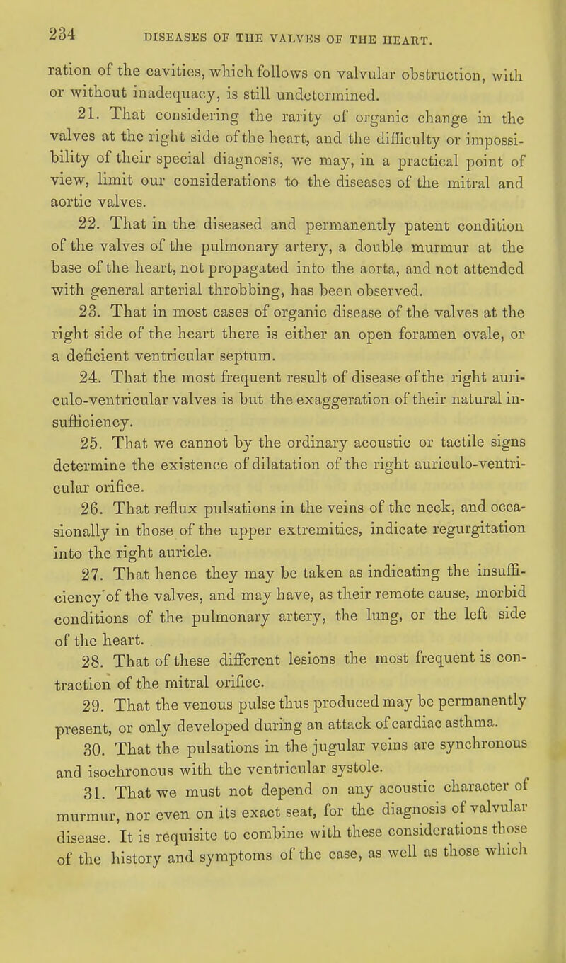 ration of the cavities, which follows on valvular obstruction, with or without inadequacy, is still undetermined. 21. That considering the rarity of organic change in the valves at the right side of the heart, and the difficulty or impossi- bility of their special diagnosis, we may, in a practical point of view, limit our considerations to the diseases of the mitral and aortic valves. 22. That in the diseased and permanently patent condition of the valves of the pulmonary artery, a double murmur at the base of the heart, not propagated into the aorta, and not attended with general arterial throbbing, has been observed. 23. That in most cases of organic disease of the valves at the right side of the heart there is either an open foramen ovale, or a deficient ventricular septum. 24. That the most frequent result of disease of the right auri- culo-ventricular valves is but the exaggeration of their natural in- sufficiency. 25. That we cannot by the ordinary acoustic or tactile signs determine the existence of dilatation of the right auriculo-ventri- cular orifice. 26. That reflux pulsations in the veins of the neck, and occa- sionally in those of the upper extremities, indicate regurgitation into the right auricle. 27. That hence they may be taken as indicating the insuffi- ciency'of the valves, and may have, as their remote cause, morbid conditions of the pulmonary artery, the lung, or the left side of the heart. 28. That of these different lesions the most frequent is con- traction of the mitral orifice. 29. That the venous pulse thus produced may be permanently present, or only developed during an attack of cardiac asthma. 30. That the pulsations in the jugular veins are synchronous and isochronous with the ventricular systole. 31. That we must not depend on any acoustic character of murmur, nor even on its exact seat, for the diagnosis of valvular disease. It is requisite to combine with these considerations those of the history and symptoms of the case, as well as those which