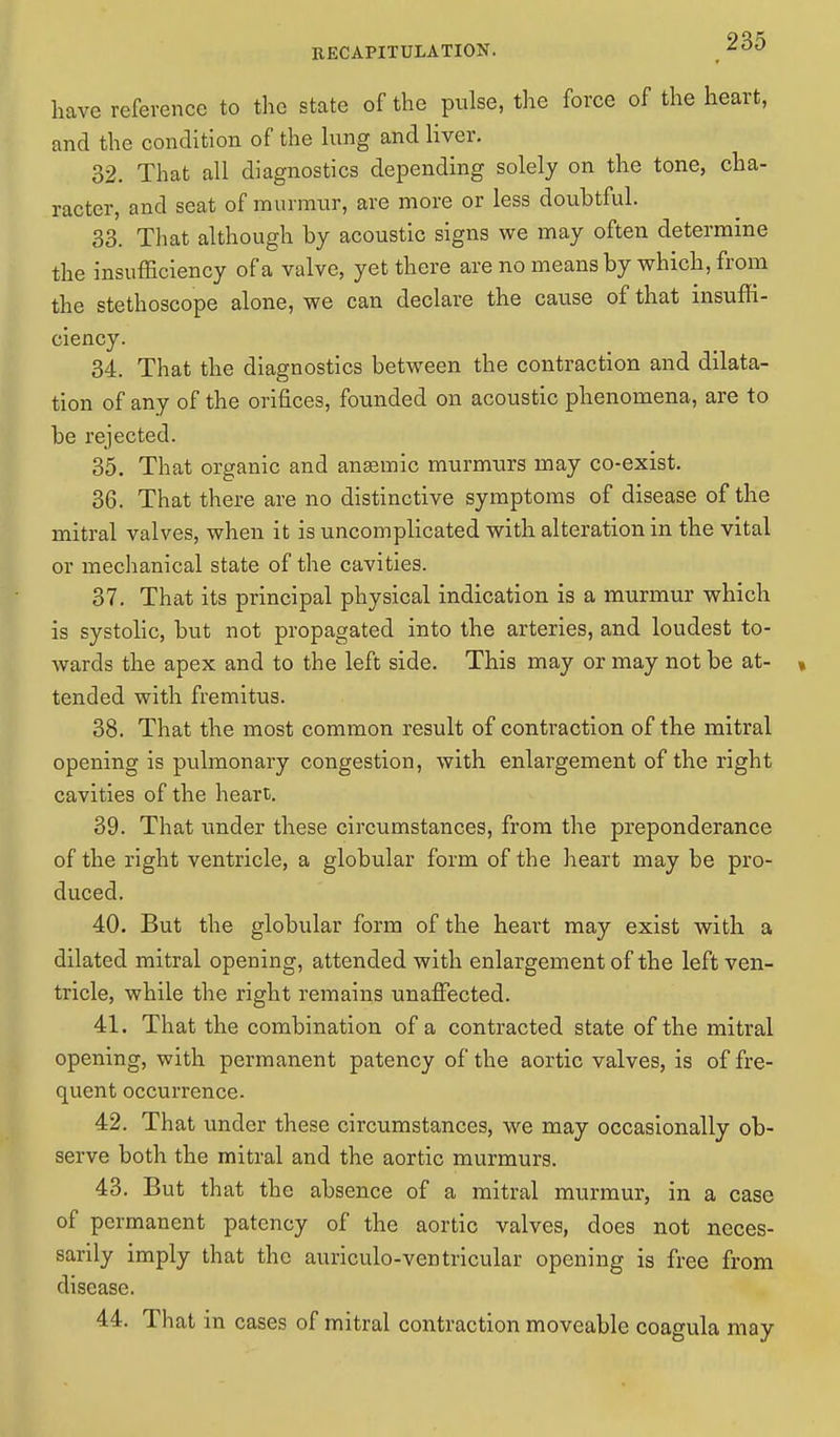 have reference to the state of the pulse, the force of the heart, and the condition of the lung and liver. 32. That all diagnostics depending solely on the tone, cha- racter, and seat of murmur, are more or less doubtful. 33. That although by acoustic signs we may often determine the insufficiency of a valve, yet there are no means by which, from the stethoscope alone, we can declare the cause of that insuffi- ciency. 34. That the diagnostics between the contraction and dilata- tion of any of the orifices, founded on acoustic phenomena, are to be rejected. 35. That organic and angemic murmurs may co-exist. 36. That there are no distinctive symptoms of disease of the mitral valves, when it is uncomplicated with alteration in the vital or mechanical state of the cavities. 37. That its principal physical indication is a murmur which is systolic, but not propagated into the arteries, and loudest to- wards the apex and to the left side. This may or may not be at- « tended with fremitus. 38. That the most common result of contraction of the mitral opening is pulmonary congestion, with enlargement of the right cavities of the heart. 39. That under these circumstances, from the preponderance of the right ventricle, a globular form of the heart may be pro- duced. 40. But the globular form of the heart may exist with a dilated mitral opening, attended with enlargement of the left ven- tricle, while the right remains unaffected. 41. That the combination of a contracted state of the mitral opening, with permanent patency of the aortic valves, is of fre- quent occurrence. 42. That under these circumstances, we may occasionally ob- serve both the mitral and the aortic murmurs. 43. But that the absence of a mitral murmur, in a case of permanent patency of the aortic valves, does not neces- sarily imply that the auriculo-ventricular opening is free from disease. 44. That in cases of mitral contraction moveable coagula may