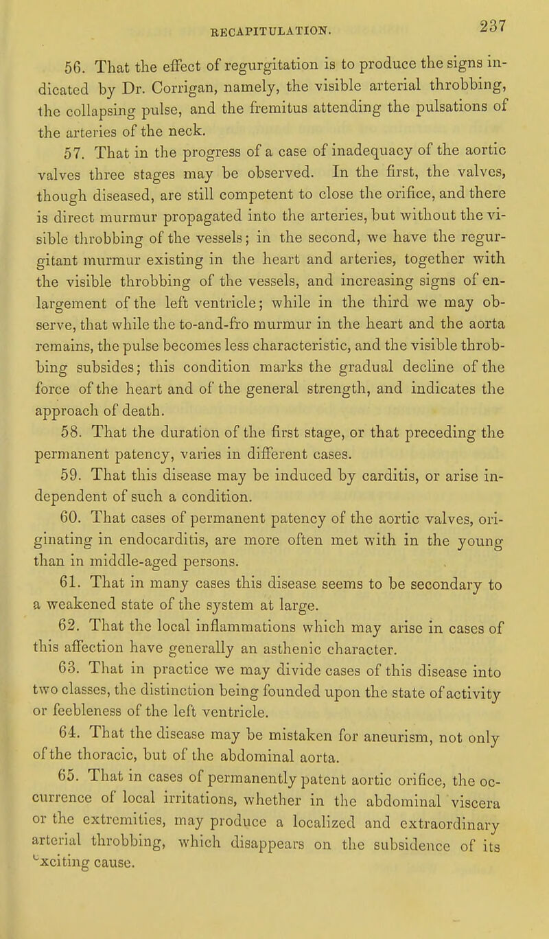 56. That the effect of regurgitation is to produce the signs in- dicated by Dr. Corrigan, namely, the visible arterial throbbing, the collapsing pulse, and the fremitus attending the pulsations of the arteries of the neck. 57. That in the progress of a case of inadequacy of the aortic valves three stages may be observed. In the first, the valves, though diseased, are still competent to close the orifice, and there is direct murmur propagated into the arteries, but without the vi- sible throbbing of the vessels; in the second, we have the regur- gitant murmur existing in the heart and arteries, together with the visible throbbing of the vessels, and increasing signs of en- largement of the left ventricle; while in the third we may ob- serve, that while the to-and-fro murmur in the heart and the aorta remains, the pulse becomes less characteristic, and the visible throb- bing subsides; this condition marks the gradual decline of the force of the heart and of the general strength, and indicates the approach of death. 58. That the duration of the first stage, or that preceding the permanent patency, varies in different cases. 59. That this disease may be induced by carditis, or arise in- dependent of such a condition. 60. That cases of permanent patency of the aortic valves, ori- ginating in endocarditis, are more often met with in the young than in middle-aged persons. 61. That in many cases this disease seems to be secondary to a weakened state of the system at large. 62. That the local inflammations which may arise in cases of this affection have generally an asthenic character. 63. That in practice we may divide cases of this disease into two classes, the distinction being founded upon the state of activity or feebleness of the left ventricle. 64. That the disease may be mistaken for aneurism, not only of the thoracic, but of the abdominal aorta. 65. That in cases of permanently patent aortic orifice, the oc- currence of local irritations, whether in the abdominal viscera or the extremities, may produce a localized and extraordinary arterial throbbing, which disappears on the subsidence of its cxciting cause.