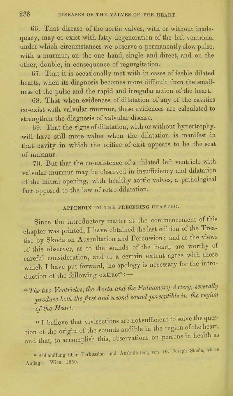 66. That disease of the aortic valves, with or without inade- quacy, may co-exist with fatty degeneration of the left ventricle, under which circumstances we observe a permanently slow pulse, with a murmur, on the one hand, single and direct, and on the other, double, in consequence of regurgitation. 67. That it is occasionally met with in cases of feeble dilated hearts, when its diagnosis becomes more difficult from the small- ness of the pulse and the rapid and irregular action of the heart. 68. That when evidences of dilatation of any of the cavities co-exist with valvular murmur, these evidences are calculated to strengthen the diagnosis of valvular disease. 69. That the signs of dilatation, with or without hypertrophy, will have still more value when the dilatation is manifest in that cavity in which the orifice of exit appears to be the seat of murmur. 70. But that the co-existence of a dilated left ventricle with valvular murmur may be observed in insufficiency and dilatation of the mitral opening, with healthy aortic valves, a pathological fact opposed to the law of retro-dilatation. APPENDIX TO THE PRECEDING CHAPTER. Since the introductory matter at the commencement of this chapter was printed, I have obtained the last edition of the Trea- tise by Skoda on Auscultation and Percussion; and as the views of this observer, as to the sounds of the heart, are worthy of careful consideration, and to a certain extent agree with those which I have put forward, no apology is necessary for the intro- duction of the following extract*:— « The two Ventricles, the Aorta and the Pulmonary Artery, severally produce both the first and second sound perceptible in the region of the Heart. « I believe that vivisections are not sufficient to solve the ques- tion of the origin of the sounds audible in the region of the heart, and that, to accomplish this, observations on persons m health as » Abhandlung iiber Pcrkussion und AuskuUa.ion, von Dr. Joseph Skoda, viorto Auflage. Wicn, 1850.