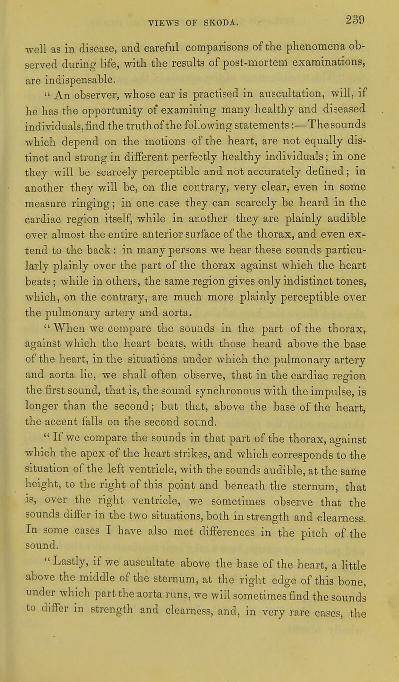 well as in disease, and careful comparisons of the phenomena ob- served during life, with the results of post-mortem examinations, are indispensable.  An observer, whose ear is practised in auscultation, will, if he has the opportunity of examining many healthy and diseased individuals, find the truth of the following statements:—The sounds which depend on the motions of the heart, are not equally dis- tinct and strong in different perfectly healthy individuals; in one they will be scarcely perceptible and not accurately defined; in another they will be, on the contrary, very clear, even in some measure ringing; in one case they can scarcely be heard in the cardiac region itself, while in another they are plainly audible over almost the entire anterior surface of the thorax, and even ex- tend to the back: in many persons we hear these sounds particu- larly plainly over the part of the thorax against which the heart beats; while in others, the same region gives only indistinct tones, which, on the contrary, are much more plainly perceptible over the pulmonary artery and aorta.  When we compare the sounds in the part of the thorax, against which the heart beats, with those heard above the base of the heart, in the situations under which the pulmonary artery and aorta lie, we shall often observe, that in the cardiac region the first sound, that is, the sound synchronous with the impulse, is longer than the second; but that, above the base of the heart, the accent falls on the second sound.  If we compare the sounds in that part of the thorax, against which the apex of the heart strikes, and which corresponds to the situation of the left ventricle, with the sounds audible, at the same height, to the right of this point and beneath the sternum, that is, over the right ventricle, we sometimes observe that the sounds differ in the two situations, both in strength and clearness. In some cases I have also met differences in the pitch of the sound.  Lastly, if we auscultate above the base of the heart, a little above the middle of the sternum, at the right edge of this bone, under which part the aorta runs, we will sometimes find the sounds to differ in strength and clearness, and, in very rare cases, the