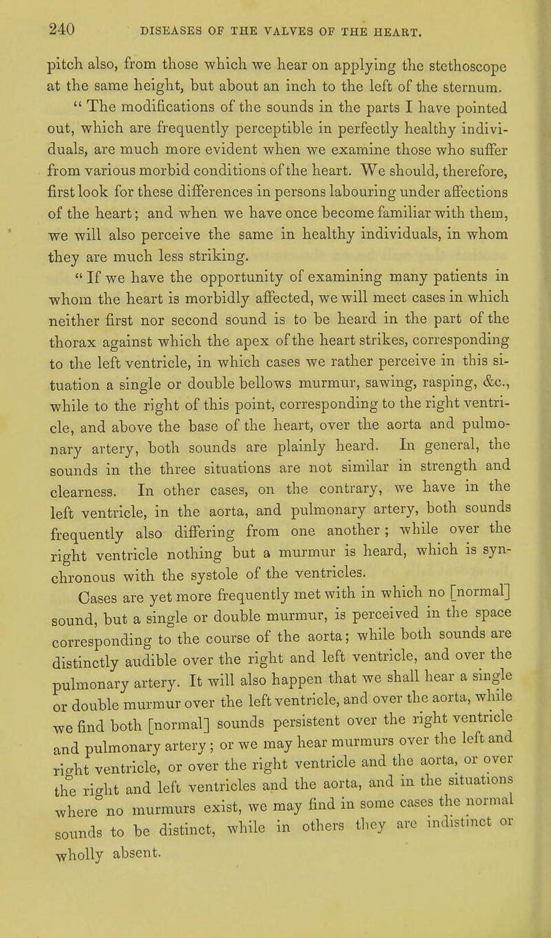 pitch also, from those which we hear on applying the stethoscope at the same height, but about an inch to the left of the sternum.  The modifications of the sounds in the parts I have pointed out, which are frequently perceptible in perfectly healthy indivi- duals, are much more evident when we examine those who suffer from various morbid conditions of the heart. We should, therefore, first look for these differences in persons labouring under affections of the heart; and when we have once become familiar with them, we will also perceive the same in healthy individuals, in whom they are much less striking.  If we have the opportunity of examining many patients in whom the heart is morbidly affected, we will meet cases in which neither first nor second sound is to be heard in the part of the thorax against which the apex of the heart strikes, corresponding to the left ventricle, in which cases we rather perceive in this si- tuation a single or double bellows murmur, sawing, rasping, &c, while to the right of this point, corresponding to the right ventri- cle, and above the base of the heart, over the aorta and pulmo- nary artery, both sounds are plainly heard. In general, the sounds in the three situations are not similar in strength and clearness. In other cases, on the contrary, we have in the left ventricle, in the aorta, and pulmonary artery, both sounds frequently also differing from one another; while over the right ventricle nothing but a murmur is heard, which is syn- chronous with the systole of the ventricles. Cases are yet more frequently met with in which no [normal] sound, but a single or double murmur, is perceived in the space corresponding to the course of the aorta; while both sounds are distinctly audible over the right and left ventricle, and over the pulmonary artery. It will also happen that we shall hear a single or double murmur over the left ventricle, and over the aorta, while we find both [normal] sounds persistent over the right ventricle and pulmonary artery ; or we may hear murmurs over the left and right ventricle, or over the right ventricle and the aorta, or over the right and left ventricles and the aorta, and in the situations where no murmurs exist, we may find in some cases the normal sounds to be distinct, while in others they are md.stmct or wholly absent.