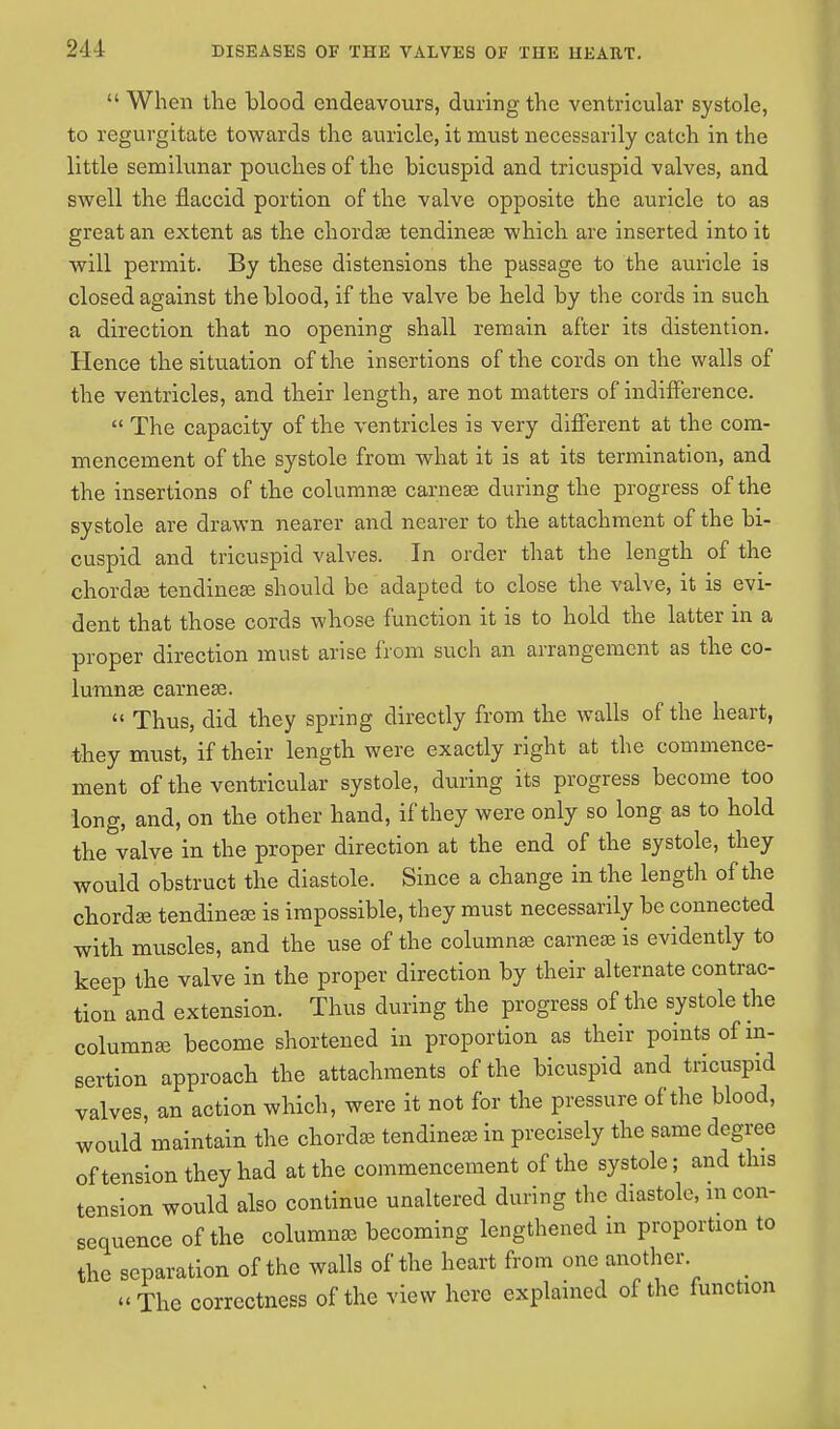  When the blood endeavours, during the ventricular systole, to regurgitate towards the auricle, it must necessarily catch in the little semilunar pouches of the bicuspid and tricuspid valves, and swell the flaccid portion of the valve opposite the auricle to as great an extent as the chordae tendineae which are inserted into it will permit. By these distensions the passage to the auricle is closed against the blood, if the valve be held by the cords in such a direction that no opening shall remain after its distention. Hence the situation of the insertions of the cords on the walls of the ventricles, and their length, are not matters of indifference.  The capacity of the ventricles is very different at the com- mencement of the systole from what it is at its termination, and the insertions of the columnse carneae during the progress of the systole are drawn nearer and nearer to the attachment of the bi- cuspid and tricuspid valves. In order that the length of the chordae tendineae should be adapted to close the valve, it is evi- dent that those cords whose function it is to hold the latter in a proper direction must arise from such an arrangement as the co- lumnae carneae.  Thus, did they spring directly from the walls of the heart, they must, if their length were exactly right at the commence- ment of the ventricular systole, during its progress become too long, and, on the other hand, if they were only so long as to hold the valve in the proper direction at the end of the systole, they would obstruct the diastole. Since a change in the length of the chordae tendineae is impossible, they must necessarily be connected with muscles, and the use of the columnar carneae is evidently to keep the valve in the proper direction by their alternate contrac- tion and extension. Thus during the progress of the systole the columnae become shortened in proportion as their points of in- sertion approach the attachments of the bicuspid and tricuspid valves, an action which, were it not for the pressure of the blood, would maintain the chordae tendineae in precisely the same degree of tension they had at the commencement of the systole; and this tension would also continue unaltered during the diastole, m con- sequence of the columnae becoming lengthened in proportion to the separation of the walls of the heart from one another The correctness of the view here explained of the function