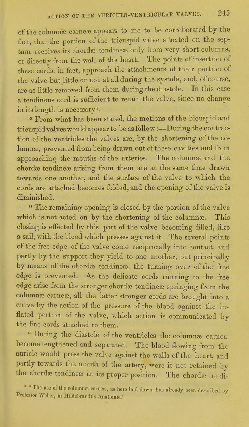 of the column^ earneas appears to me to be corroborated by the fact, that the portion of the tricuspid valve situated on the sep- tum receives its chordae tendinear only from very short columns, or directly from the wall of the heart. The points of insertion of these cords, in fact, approach the attachments of their portion of the valve but little or not at all during the systole, and, of course, are as little removed from them during the diastole. In this case a tendinous cord is sufficient to retain the valve, since no change in its length is necessarya.  From what has been stated, the motions of the bicuspid and tricuspid valves would appear to be as follow:—During the contrac- tion of the ventricles the valves are, by the shortening of the co- lumnar, prevented from being drawn out of these cavities and from approaching the mouths of the arteries. The columnar and the chorda? tendinear arising from them are at the same time drawn towards one another, and the surface of the valve to which the cords are attached becomes folded, and the opening of the valve is • diminished.  The remaining opening is closed by the portion of the valve which is not acted on by the shortening of the columnar. This closing is effected by this part of the valve becoming filled, like a sail, with the blood which presses against it. The several points of the free edge of the valve come reciprocally into contact, and partly by the support they yield to one another, but principally by means of the chordae tendinear, the turning over of the free edge is prevented. As the delicate cords running to the free edge arise from the stronger chordar tendinear springing from the columnar carnear, all the latter stronger cords are brought into a curve by the action of the pressure of the blood against the in- flated portion of the valve, which action is communicated by the fine cords attached to them.  During the diastole of the ventricles the columnar carnear become lengthened and separated. The blood flowing from the auricle would press the valve against the walls of the heart, and partly towards the mouth of the artery, were it not retained by the chordar tendinear in its proper position. The chordar tendi- a  The use of the columnrc camera, as here laid clown, has already been described by Trofcssor Weber, in Hildebrandt'a Anatomie.