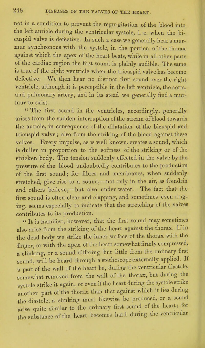 not in a condition to prevent the regurgitation of the blood into the left auricle during the ventricular systole, i. e. when the bi- cuspid valve is defective. In such a case we generally hear a mur- mur synchronous with the systole, in the portion of the thorax against which the apex of the heart beats, while in all other parts of the cardiac region the first sound is plainly audible. The same is true of the right ventricle when the tricuspid valve has become defective. We then hear no distinct first sound over the right ventricle, although it is perceptible in the left ventricle, the aorta, and pulmonary artery, and in its stead we generally find a mur- mur to exist.  The first sound in the ventricles, accordingly, generally arises from the sudden interruption of the stream of blood towards the auricle, in consequence of the dilatation of the bicuspid and tricuspid valve; also from the striking of the blood against these valves. Every impulse, as is well known, creates a sound, which is duller in proportion to the softness of the striking or of the stricken body. The tension suddenly effected in the valve by the pressure of the blood undoubtedly contributes to the production of the first sound; for fibres and membranes, when suddenly stretched, give rise to a sound,—not only in the air, as Gendrin and others believe,—but also under water. The fact that the first sound is often clear and clapping, and sometimes even ring- ing, seems especially to indicate that the stretching of the valves contributes to its production.  It is manifest, however, that the first sound may sometimes also arise from the striking of the heart against the thorax. If m the dead body we strike the inner surface of the thorax with the finger, or with the apex of the heart somewhat firmly compressed, a clinking, or a sound differing but little from the ordinary first sound, will be heard through a stethoscope externally applied. If a part of the wall of the heart be, during the ventricular diastole, somewhat removed from the wall of the thorax, but during the systole strike it again, or even if the heart during the systole strike another part of the thorax than that against which it lies during the diastole, a clinking must likewise be produced, or a sound arise quite similar to the ordinary first sound of the heart; for the substance of the heart becomes hard during the ventricular