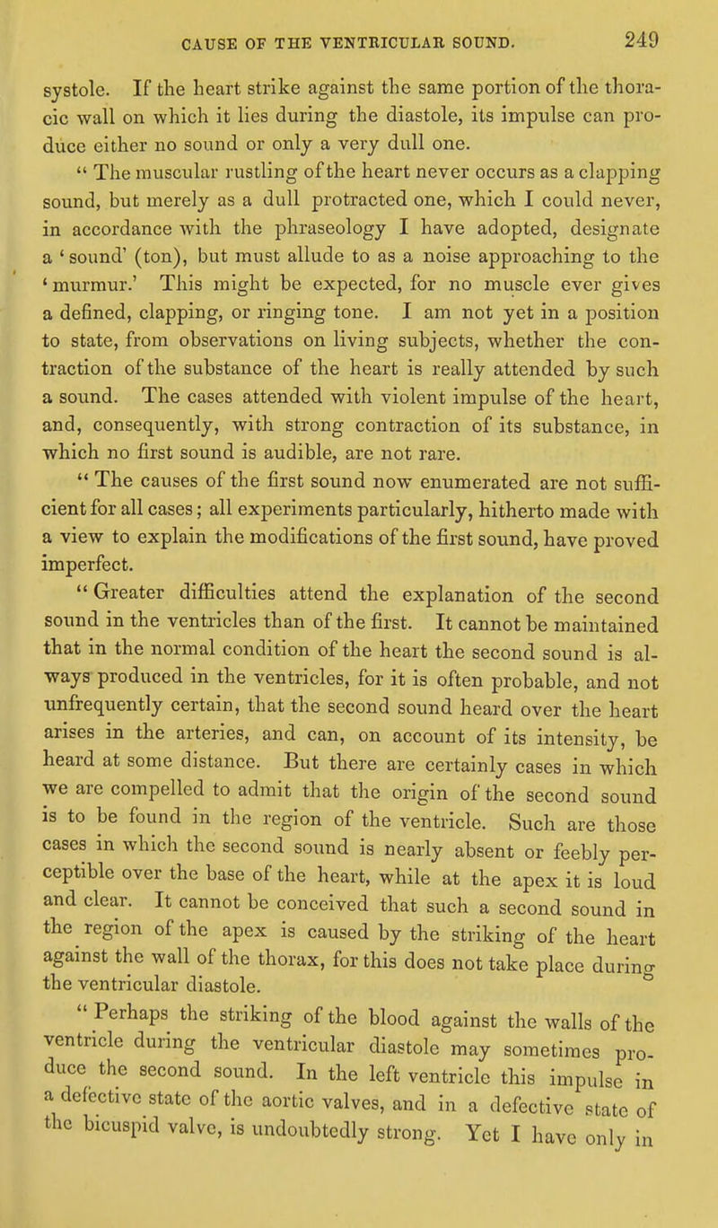 CAUSE OF THE VENTRICULAE SOUND. systole. If the heart strike against the same portion of the thora- cic wall on which it lies during the diastole, its impulse can pro- duce either no sound or only a very dull one.  The muscular rustling of the heart never occurs as a clapping sound, but merely as a dull protracted one, which I could never, in accordance with the phraseology I have adopted, designate a 'sound' (ton), but must allude to as a noise approaching to the ' murmur.' This might be expected, for no muscle ever gives a defined, clapping, or ringing tone. I am not yet in a position to state, from observations on living subjects, whether the con- traction of the substance of the heart is really attended by such a sound. The cases attended with violent impulse of the heart, and, consequently, with strong contraction of its substance, in which no first sound is audible, are not rare.  The causes of the first sound now enumerated are not suffi- cient for all cases; all experiments particularly, hitherto made with a view to explain the modifications of the first sound, have proved imperfect.  Greater difficulties attend the explanation of the second sound in the ventricles than of the first. It cannot be maintained that in the normal condition of the heart the second sound is al- ways produced in the ventricles, for it is often probable, and not unfrequently certain, that the second sound heard over the heart arises in the arteries, and can, on account of its intensity, be heard at some distance. But there are certainly cases in which we are compelled to admit that the origin of the second sound is to be found in the region of the ventricle. Such are those cases in which the second sound is nearly absent or feebly per- ceptible over the base of the heart, while at the apex it is loud and clear. It cannot be conceived that such a second sound in the region of the apex is caused by the striking of the heart against the wall of the thorax, for this does not take place durino- the ventricular diastole. Perhaps the striking of the blood against the walls of the ventricle during the ventricular diastole may sometimes pro- duce the second sound. In the left ventricle this impulse in a defective state of the aortic valves, and in a defective state of the hcuspid valve, is undoubtedly strong. Yet I have only in