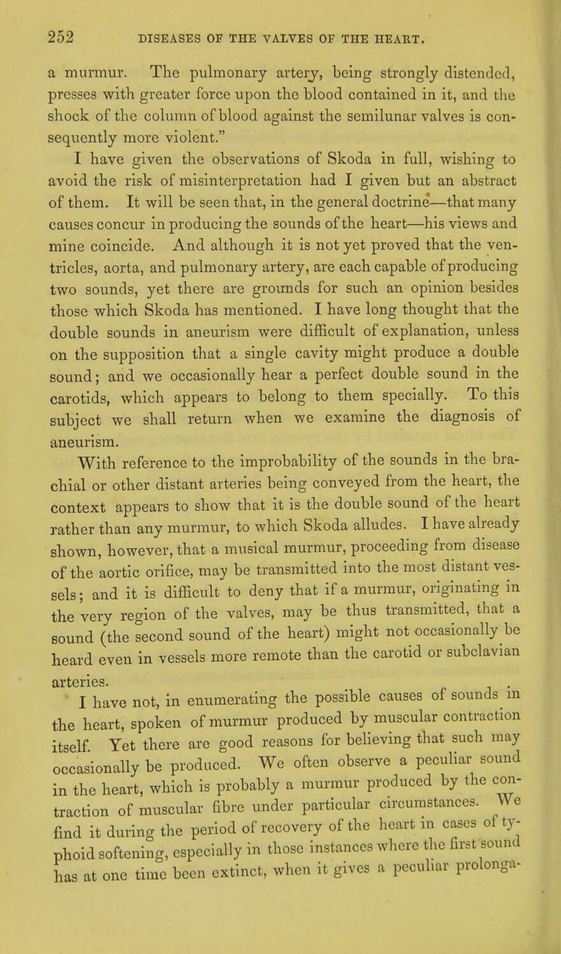 a murmur. The pulmonary artery, being strongly distended, presses with greater force upon the blood contained in it, and the shock of the column of blood against the semilunar valves is con- sequently more violent. I have given the observations of Skoda in full, wishing to avoid the risk of misinterpretation had I given but an abstract of them. It will be seen that, in the general doctrine*—that many causes concur in producing the sounds of the heart—his views and mine coincide. And although it is not yet proved that the ven- tricles, aorta, and pulmonary artery, are each capable of producing two sounds, yet there are grounds for such an opinion besides those which Skoda has mentioned. I have long thought that the double sounds in aneurism were difficult of explanation, unless on the supposition that a single cavity might produce a double sound; and we occasionally hear a perfect double sound in the carotids, which appears to belong to them specially. To this subject we shall return when we examine the diagnosis of aneurism. With reference to the improbability of the sounds in the bra- chial or other distant arteries being conveyed from the heart, the context appears to show that it is the double sound of the heart rather than any murmur, to which Skoda alludes. I have already shown, however, that a musical murmur, proceeding from disease of the aortic orifice, may be transmitted into the most distant ves- sels ; and it is difficult to deny that if a murmur, originating in the very region of the valves, may be thus transmitted, that a sound (the second sound of the heart) might not occasionally be heard even in vessels more remote than the carotid or subclavian arteries. I have not, in enumerating the possible causes of sounds m the heart, spoken of murmur produced by muscular contraction itself. Yet there are good reasons for believing that such may occasionally be produced. We often observe a peculiar sound in the heart, which is probably a murmur produced by the con- traction of muscular fibre under particular circumstances. V\ c find it during the period of recovery of the heart m cases ol ty- phoid softening, especially in those instances where the first -Bound Ls at one time been extinct, when it gives a peculiar prolongs