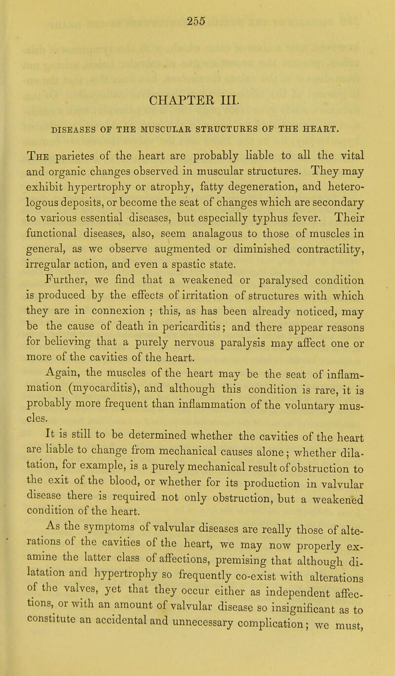 CHAPTER III. DISEASES OF THE MUSCULAR STRUCTURES OF THE HEART. The parietes of the heart are probably liable to all the vital and organic changes observed in muscular structures. They may exhibit hypertrophy or atrophy, fatty degeneration, and hetero- logous deposits, or become the seat of changes which are secondary to various essential diseases, but especially typhus fever. Their functional diseases, also, seem analagous to those of muscles in general, as we observe augmented or diminished contractility, irregular action, and even a spastic state. Further, we find that a weakened or paralysed condition is produced by the effects of irritation of structures with which they are in connexion ; this, as has been already noticed, may be the cause of death in pericarditis; and there appear reasons for believing that a purely nervous paralysis may affect one or more of the cavities of the heart. Again, the muscles of the heart may be the seat of inflam- mation (myocarditis), and although this condition is rare, it ia probably more frequent than inflammation of the voluntary mus- cles. It is still to be determined whether the cavities of the heart are liable to change from mechanical causes alone; whether dila- tation, for example, is a purely mechanical result of obstruction to the exit of the blood, or whether for its production in valvular disease there is required not only obstruction, but a weakened condition of the heart. As the symptoms of valvular diseases are really those of alte- rations of the cavities of the heart, we may now properly ex- amine the latter class of affections, premising that although di- latation and hypertrophy so frequently co-exist with alterations of the valves, yet that they occur either as independent affec- tions,^ or with an amount of valvular disease so insignificant as to constitute an accidental and unnecessary complication; we must,