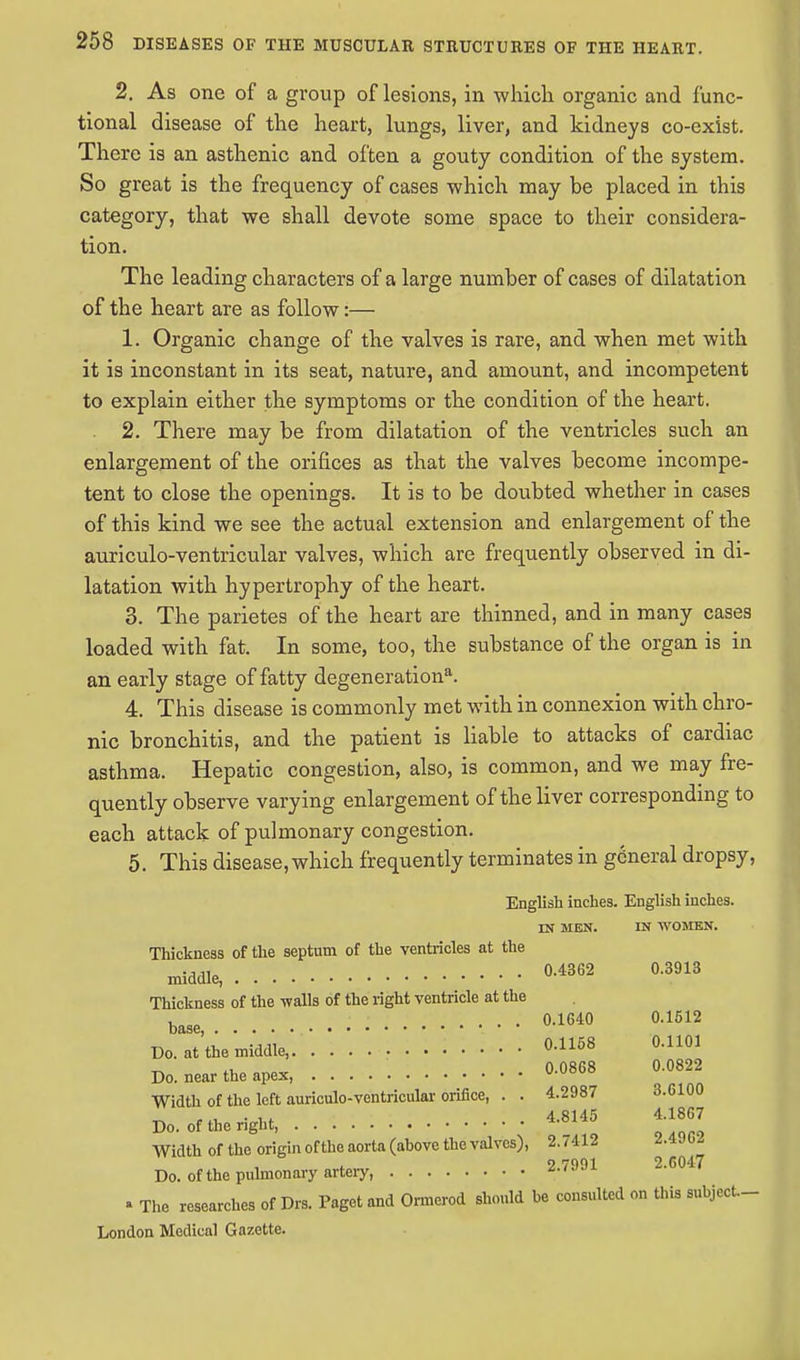 2. As one of a group of lesions, in which organic and func- tional disease of the heart, lungs, liver, and kidneys co-exist. There is an asthenic and often a gouty condition of the system. So great is the frequency of cases which may be placed in this category, that we shall devote some space to their considera- tion. The leading characters of a large number of cases of dilatation of the heart are as follow:— 1. Organic change of the valves is rare, and when met with it is inconstant in its seat, nature, and amount, and incompetent to explain either the symptoms or the condition of the heart. 2. There may be from dilatation of the ventricles such an enlargement of the orifices as that the valves become incompe- tent to close the openings. It is to be doubted whether in cases of this kind we see the actual extension and enlargement of the auriculo-ventricular valves, which are frequently observed in di- latation with hypertrophy of the heart. 3. The parietes of the heart are thinned, and in many cases loaded with fat. In some, too, the substance of the organ is in an early stage of fatty degenerationa. 4. This disease is commonly met with in connexion with chro- nic bronchitis, and the patient is liable to attacks of cardiac asthma. Hepatic congestion, also, is common, and we may fre- quently observe varying enlargement of the liver corresponding to each attack of pulmonary congestion. 5. This disease, which frequently terminates in general dropsy, English inches. English inches. IK MEN. IN WOMEN. Thickness of the septum of the ventricles at the . . . 0.4362 0.3913 middle, Thickness of the walls of the right ventricle at the base, • • • °-1640 °-1512 Do. at the middle, 0.1168 °-1101 Do. near the apex, 0.0868 0.0822 Width of the left auriculo-ventricular orifice, . . 4.2987 3.6100 Do. of the right, 4.8145 4.1867 Width of the origin ofthe aorta (above the valves), 2.7412 2.49C2 9 7001 2.C047 Do. ofthe pulmonary artery, *-<JJl ' The researches of Drs. Paget and Ormerod should be consulted on this subject.- London Medical Gazette.