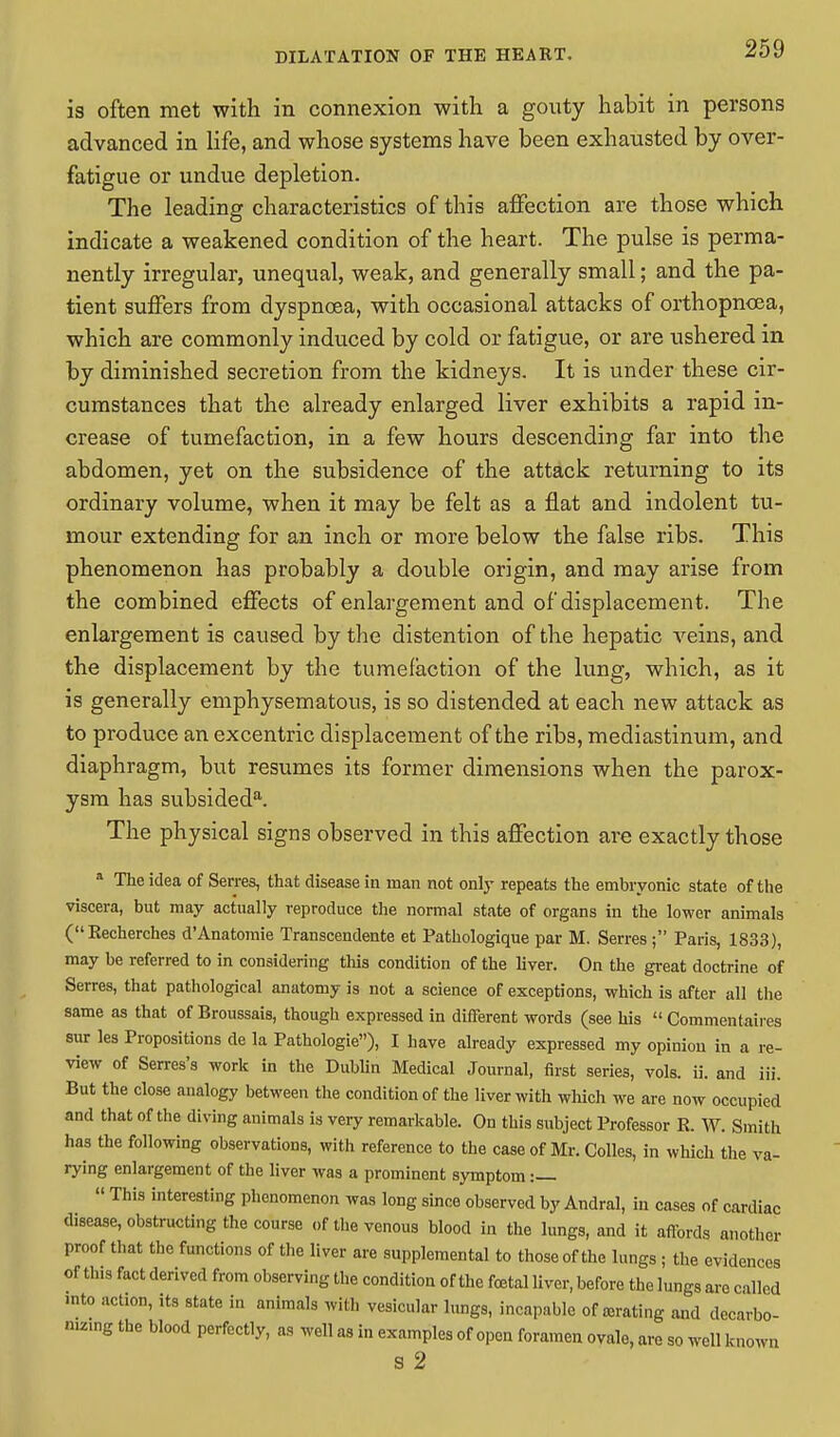 is often met with in connexion with a gouty habit in persons advanced in life, and whose systems have been exhausted by over- fatigue or undue depletion. The leading characteristics of this affection are those which indicate a weakened condition of the heart. The pulse is perma- nently irregular, unequal, weak, and generally small; and the pa- tient suffers from dyspnoea, with occasional attacks of orthopncea, which are commonly induced by cold or fatigue, or are ushered in by diminished secretion from the kidneys. It is under these cir- cumstances that the already enlarged liver exhibits a rapid in- crease of tumefaction, in a few hours descending far into the abdomen, yet on the subsidence of the attack returning to its ordinary volume, when it may be felt as a flat and indolent tu- mour extending for an inch or more below the false ribs. This phenomenon has probably a double origin, and may arise from the combined effects of enlargement and of displacement. The enlargement is caused by the distention of the hepatic veins, and the displacement by the tumefaction of the lung, which, as it is generally emphysematous, is so distended at each new attack as to produce an excentric displacement of the ribs, mediastinum, and diaphragm, but resumes its former dimensions when the parox- ysm has subsideda. The physical signs observed in this affection are exactly those a The idea of Serres, that disease in man not only repeats the embryonic state of the viscera, but may actually reproduce the normal state of organs in the lower animals (Recherches d'Anatomie Transcendente et Pathologique par M. Serres; Paris, 1833), may be referred to in considering this condition of the liver. On the great doctrine of Serres, that pathological anatomy is not a science of exceptions, which is after all the same as that of Broussais, though expressed in different words (see his  Commentates sur les Propositions de la Pathologie), I have already expressed my opinion in a re- view of Serres's work in the Dublin Medical Journal, first series, vols, ii. and iii. But the close analogy between the condition of the liver with which we are now occupied and that of the diving animals is very remarkable. On this subject Professor R. W. Smith has the following observations, with reference to the case of Mr. Colles, in which the va- rying enlargement of the liver was a prominent symptom :—  This interesting phenomenon was long since observed by Andral, in cases of cardiac disease, obstructing the course of the venous blood in the lungs, and it affords another proof that the functions of the liver are supplemental to those of the lungs ; the evidences of tins fact derived from observing the condition of the foetal liver, before the lungs are called into action, its state in animals with vesicular lungs, incapable of abating and decarbo- nizing the blood perfectly, as well as in examples of open foramen ovale, are so well known S 2