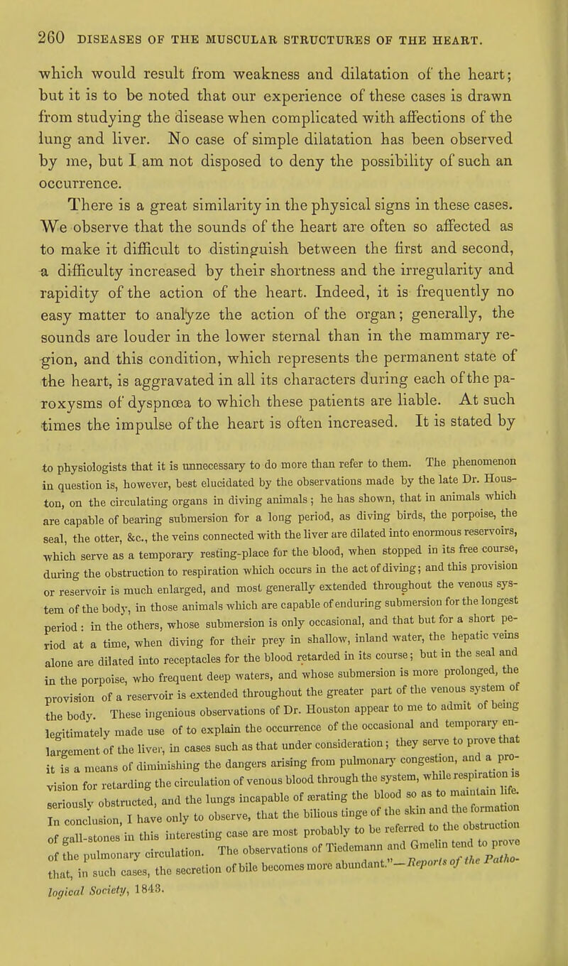 ■which would result from weakness and dilatation of the heart; but it is to be noted that our experience of these cases is drawn from studying the disease when complicated with affections of the lung and liver. No case of simple dilatation has been observed by me, but I am not disposed to deny the possibility of such an occurrence. There is a great similarity in the physical signs in these cases. We observe that the sounds of the heart are often so affected as to make it difficult to distinguish between the first and second, a difficulty increased by their shortness and the irregularity and rapidity of the action of the heart. Indeed, it is frequently no easy matter to analyze the action of the organ; generally, the sounds are louder in the lower sternal than in the mammary re- gion, and this condition, which represents the permanent state of the heart, is aggravated in all its characters during each of the pa- roxysms of dyspnoea to which these patients are liable. At such times the impulse of the heart is often increased. It is stated by to physiologists that it is unnecessary to do more than refer to them. The phenomenon in question is, however, best elucidated by the observations made by the late Dr. Hous- ton, on the circulating organs in diving animals; he has shown, that in animals which are capable of bearing submersion for a long period, as diving birds, the porpoise, the seal, the otter, &c, the veins connected with the liver are dilated into enormous reservoirs, which serve as a temporary resting-place for the blood, when stopped in its free course, during the obstruction to respiration which occurs in the act of diving; and this provision or reservoir is much enlarged, and most generally extended throughout the venous sys- tem of the body, in those animals which are capable of enduring submersion for the longest period • in the others, whose submersion is only occasional, and that but for a short pe- riod at a time, when diving for their prey in shallow, inland water, the hepatic veins alone are dilated into receptacles for the blood retarded in its course; but in the seal and in the porpoise, who frequent deep waters, and whose submersion is more prolonged, the provision of a reservoir is extended throughout the greater part of the venous system of the body These ingenious observations of Dr. Houston appear to me to admit of being legitimately made use of to explain the occurrence of the occasional and temporary en- largement of the liver, in cases such as that under consideration; they serve to prove that it is a means of diminishing the dangers arising from pulmonary congestion, and a pro- vision for retarding the circulation of venous blood through the system, while respiration „ I iouslv obstructed, and the lungs incapable of .rating the blood » a=* In conclusion I have only to observe, that the bilious tinge of the skin and the forma on SSESZm this interesting case are most probably to be referred « of fhe pulmonary circulation. The observations of Tiedemann and Gmehn tend to p - cases, the secretion of bile becomes more abundant»_^0W, logical Society, 1843.