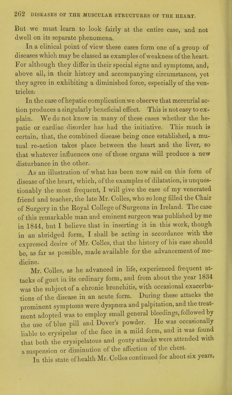 But we must learn to look fairly at the entire case, and not dwell on its separate phenomena. In a clinical point of view these cases form one of a group of diseases which may be classed as examples of weakness of the heart. For although they differ in their special signs and symptoms, and, above all, in their history and accompanying circumstances, yet they agree in exhibiting a diminished force, especially of the ven- tricles; In the case of hepatic complication we observe that mercurial ac- tion produces a singularly beneficial effect. This is not easy to ex- plain. We do not know in many of these cases whether the he- patic or cardiac disorder has had the initiative. This much is certain, that, the combined disease being once established, a mu- tual re-action takes place between the heart and the liver, so that whatever influences one of these organs will produce a new disturbance in the other. As an illustration of what has been now said on this form of disease of the heart, which, of the examples of dilatation, is unques- tionably the most frequent, I will give the case of my venerated friend and teacher, the late Mr. Colles, who so long filled the Chair of Surgery in the Royal College of Surgeons in Ireland. The case of this remarkable man and eminent surgeon was published by me in 1844, but I believe that in inserting it in this work, though in an abridged form, I shall be acting in accordance with the expressed desire of Mr. Colles, that the history of his case should be, as far as possible, made available for the advancement of me- dicine. Mr. Colles, as he advanced in life, experienced frequent at- tacks of gout in its ordinary form, and from about the year 1834 was the subject of a chronic bronchitis, with occasional exacerba- tions of the disease in an acute form. During these attacks the prominent symptoms were dyspnoea and palpitation, and the treat- ment adopted was to employ small general bleedings, followed by the use of blue pill and Dover's powder. He was occasionally liable to erysipelas of the face in a mild form, and it was found that both the erysipelatous and gouty attacks were attended with a suspension or diminution of the affection of the chest. In this state of health Mr. Colles continued for about six years,