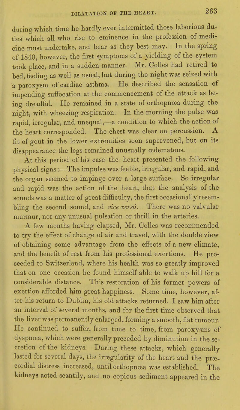 during which time he hardly ever intermitted those laborious du- ties which all who rise to eminence in the profession of medi- cine must undertake, and bear as they best may. In the spring of 1840, however, the first symptoms of a yielding of the system took place, and in a sudden manner. Mr. Colles had retired to bed, feeling as well as usual, but during the night was seized with a paroxysm of cardiac asthma. He described the sensation of impending suffocation at the commencement of the attack as be- ing dreadful. He remained in a state of orthopnoea during the night, with wheezing respiration. In the morning the pulse was rapid, irregular, and unequal,—a condition to which the action of the heart corresponded. The chest was clear on percussion. A fit of gout in the lower extremities soon supervened, but on its disappearance the legs remained unusually oedematous. At this period of his case the heart presented the following physical signs:—The impulse was feeble, irregular, and rapid, and the organ seemed to impinge over a large surface. So irregular and rapid was the action of the heart, that the analysis of the sounds was a matter of great difficulty, the first occasionally resem- bling the second sound, and vice versa. There was no valvular murmur, nor any unusual pulsation or thrill in the arteries. A few months having elapsed, Mr. Colles was recommended to try the effect of change of air and travel, with the double view of obtaining some advantage from the effects of a new climate, and the benefit of rest from his professional exertions. He pro- ceeded to Switzerland, where his health was so greatly improved that on one occasion he found himself able to walk up hill for a considerable distance. This restoration of his former powers of exertion afforded him great happiness. Some time, however, af- ter his return to Dublin, his old attacks returned. I saw him after an interval of several months, and for the first time observed that the liver was permanently enlarged, forming a smooth, flat tumour. He continued to suffer, from time to time, from paroxysms of dyspnoea, which were generally preceded by diminution in the se- cretion of the kidneys. During these attacks, which generally lasted for several days, the irregularity of the heart and the pre- cordial distress increased, until orthopnoea was established. The kidneys acted scantily, and no copious sediment appeared in the