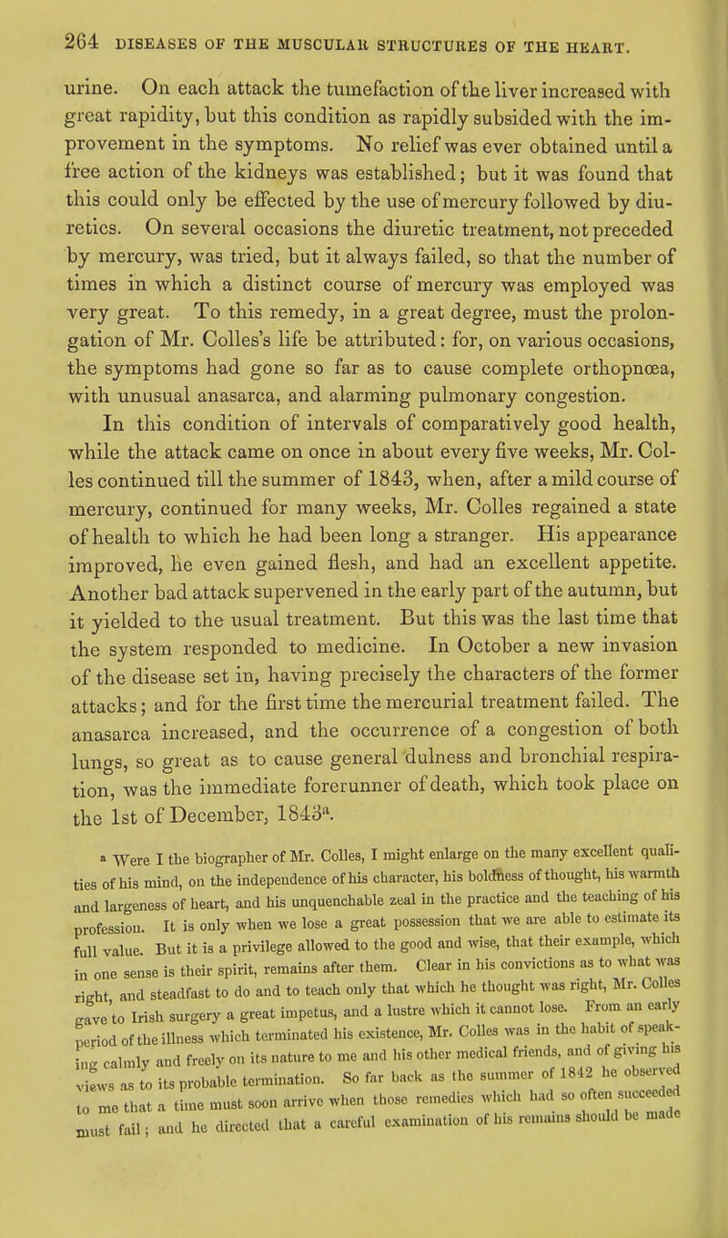 urine. On each attack the tumefaction of the liver increased with great rapidity, but this condition as rapidly subsided with the im- provement in the symptoms. No relief was ever obtained until a free action of the kidneys was established; but it was found that this could only be effected by the use of mercury followed by diu- retics. On several occasions the diuretic treatment, not preceded by mercury, was tried, but it always failed, so that the number of times in which a distinct course of mercury was employed was very great. To this remedy, in a great degree, must the prolon- gation of Mr. Colles's life be attributed: for, on various occasions, the symptoms had gone so far as to cause complete orthopnoea, with unusual anasarca, and alarming pulmonary congestion. In this condition of intervals of comparatively good health, while the attack came on once in about every five weeks, Mr. Col- les continued till the summer of 1843, when, after a mild course of mercury, continued for many weeks, Mr. Colles regained a state of health to which he had been long a stranger. His appearance improved, he even gained flesh, and had an excellent appetite. Another bad attack supervened in the early part of the autumn, but it yielded to the usual treatment. But this was the last time that the system responded to medicine. In October a new invasion of the disease set in, having precisely the characters of the former attacks; and for the first time the mercurial treatment failed. The anasarca increased, and the occurrence of a congestion of both lungs, so great as to cause general dulness and bronchial respira- tion, was the immediate forerunner of death, which took place on the 1st of December, 1843. * Were I the biographer of Mr. Colles, I might enlarge on the many excellent quali- ties of his mind, on the independence of his character, his boldness of thought, his warmth and largeness of heart, and his unquenchable zeal in the practice and the teaching of his profession. It is only when we lose a great possession that we are able to estimate its full value But it is a privilege allowed to the good and wise, that their example, which in one sense is their spirit, remains after them. Clear in his convictions as to what was richt and steadfast to do and to teach only that which he thought was r.ght, Mr. Colles cave'to Irish surgery a great impetus, and a lustre which it cannot lose. From an eariy period of the illness which terminated his existence, Mr. Colles was in the habit of speak- L calmly and freely on its nature to me and his other medical friends, and of g.v.ng Ins vils as to its probable termination. So far back as the summer of 1842 he observed tom0 that a tie must soon arrive when those remedies which had xuust fail; and he directed that a careful examination of Ins remains should be made