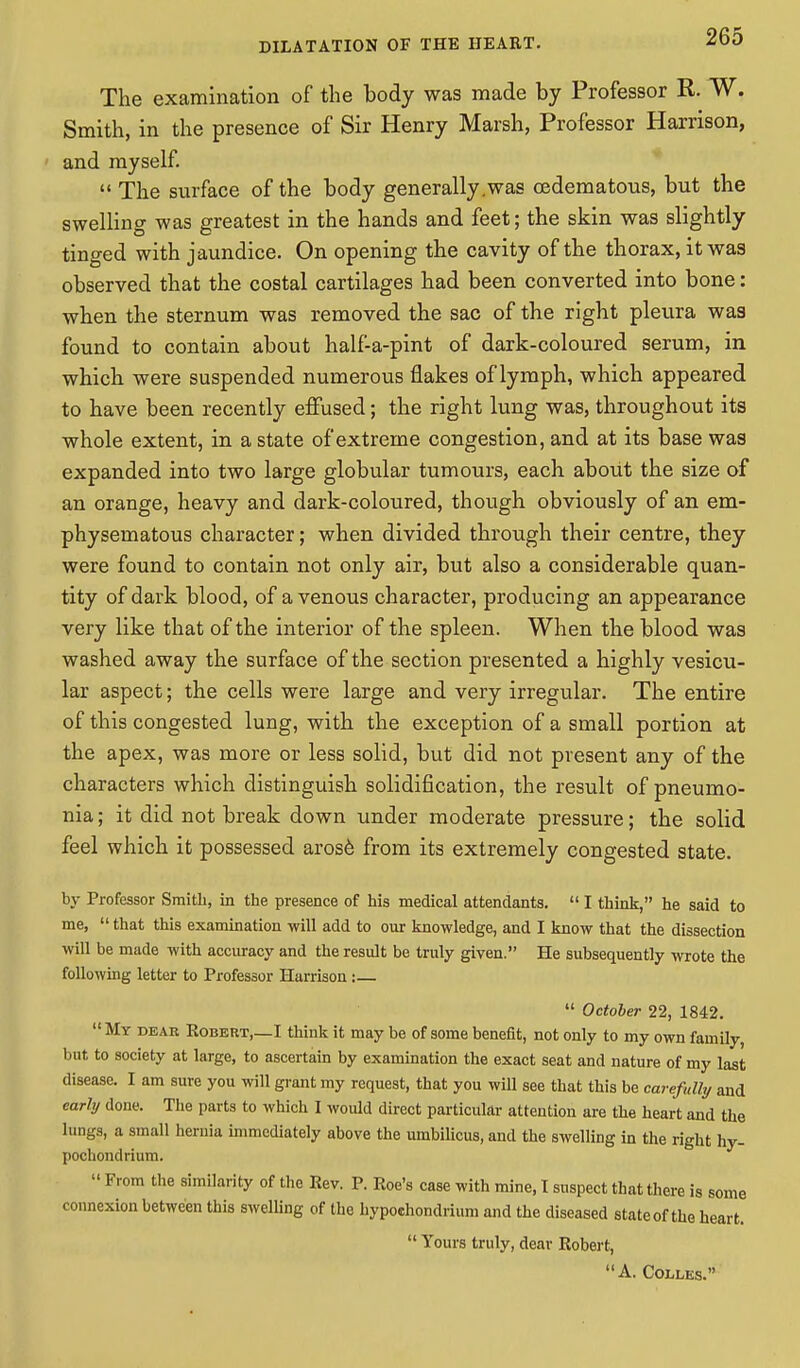 The examination of the body was made by Professor R. W. Smith, in the presence of Sir Henry Marsh, Professor Harrison, and myself. The surface of the body generally .was (Edematous, but the swelling was greatest in the hands and feet; the skin was slightly tinged with jaundice. On opening the cavity of the thorax, it was observed that the costal cartilages had been converted into bone: when the sternum was removed the sac of the right pleura was found to contain about half-a-pint of dark-coloured serum, in which were suspended numerous flakes of lymph, which appeared to have been recently effused; the right lung was, throughout its whole extent, in a state of extreme congestion, and at its base was expanded into two large globular tumours, each about the size of an orange, heavy and dark-coloured, though obviously of an em- physematous character; when divided through their centre, they were found to contain not only air, but also a considerable quan- tity of dark blood, of a venous character, producing an appearance very like that of the interior of the spleen. When the blood was washed away the surface of the section presented a highly vesicu- lar aspect; the cells were large and very irregular. The entire of this congested lung, with the exception of a small portion at the apex, was more or less solid, but did not present any of the characters which distinguish solidification, the result of pneumo- nia ; it did not break down under moderate pressure; the solid feel which it possessed arose from its extremely congested state. by Professor Smith, in the presence of his medical attendants.  I think, he said to me,  that this examination will add to our knowledge, and I know that the dissection will be made with accuracy and the result be truly given. He subsequently wrote the following letter to Professor Harrison :—  October 22, 1842.  My dear Robert,—I think it may be of some benefit, not only to my own family, but to society at large, to ascertain by examination the exact seat and nature of my last disease. I am sure you will grant my request, that you will see that this be carefully and early done. The parts to which I would direct particular attention are tiie heart and the lungs, a small hernia immediately above the umbilicus, and the swelling in the right hy- pochondrium.  From the similarity of the Rev. P. Roe's case with mine, I suspect that there is some connexion between this swelling of the hypoehondrium and the diseased state of the heart.  Yours truly, dear Robert, A. Colles.