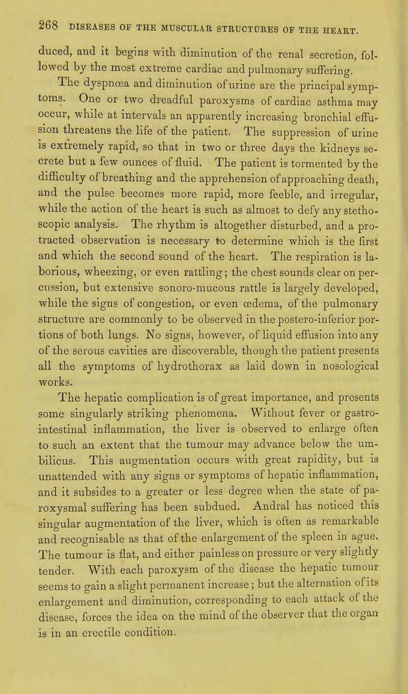 duced, and it begins with diminution of the renal secretion, fol- lowed by the most extreme cardiac and pulmonary suffering. The dyspnoea and diminution of urine are the principal symp- toms. One or two dreadful paroxysms of cardiac asthma may occur, while at intervals an apparently increasing bronchial effu- sion threatens the life of the patient. The suppression of urine is extremely rapid, so that in two or three days the kidneys se- crete but a few ounces of fluid. The patient is tormented by the difficulty of breathing and the apprehension of approaching death, and the pulse becomes more rapid, more feeble, and irregular, while the action of the heart is such as almost to defy any stetho- scopic analysis. The rhythm is altogether disturbed, and a pro- tracted observation is necessary to determine which is the first and which the second sound of the heart. The respiration is la- borious, wheezing, or even rattling; the chest sounds clear on per- cussion, but extensive sonoro-mucous rattle is largely developed, while the signs of congestion, or even oedema, of the pulmonary structure are commonly to be observed in the postero-inferior por- tions of both lungs. No signs, however, of liquid effusion into any of the serous cavities are discoverable, though the patient presents all the symptoms of hydrothorax as laid down in nosological works. The hepatic complication is of great importance, and presents some singularly striking phenomena. Without fever or gastro- intestinal inflammation, the liver is observed to enlarge often to such an extent that the tumour may advance below the um- bilicus. This augmentation occurs with great rapidity, but is unattended with any signs or symptoms of hepatic inflammation, and it subsides to a greater or less degree when the state of pa- roxysmal suffering has been subdued. Andral has noticed this singular augmentation of the liver, which is often as remarkable and recognisable as that of the enlargement of the spleen in ague. The tumour is flat, and either painless on pressure or very slightly tender. With each paroxysm of the disease the hepatic tumour seems to gain a slight permanent increase; but the alternation of its enlargement and diminution, corresponding to each attack of the disease, forces the idea on the mind of the observer that the organ is in an erectile condition.