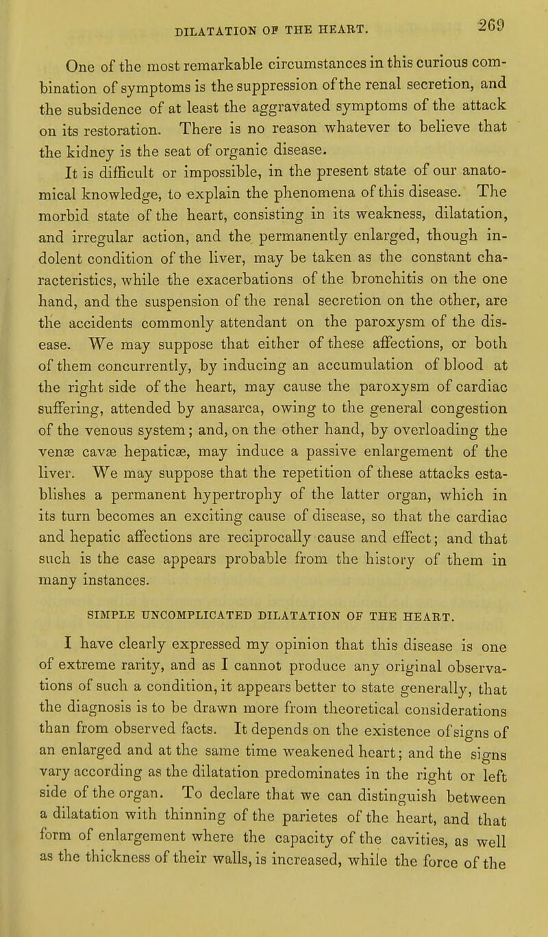 One of the most remarkable circumstances in this curious com- bination of symptoms is the suppression of the renal secretion, and the subsidence of at least the aggravated symptoms of the attack on its restoration. There is no reason whatever to believe that the kidney is the seat of organic disease. It is difficult or impossible, in the present state of our anato- mical knowledge, to explain the phenomena of this disease. The morbid state of the heart, consisting in its weakness, dilatation, and irregular action, and the permanently enlarged, though in- dolent condition of the liver, may be taken as the constant cha- racteristics, while the exacerbations of the bronchitis on the one hand, and the suspension of the renal secretion on the other, are the accidents commonly attendant on the paroxysm of the dis- ease. We may suppose that either of these affections, or both of them concurrently, by inducing an accumulation of blood at the right side of the heart, may cause the paroxysm of cardiac suffering, attended by anasarca, owing to the general congestion of the venous system; and, on the other hand, by overloading the venae cava? hepaticae, may induce a passive enlargement of the liver. We may suppose that the repetition of these attacks esta- blishes a permanent hypertrophy of the latter organ, which in its turn becomes an exciting cause of disease, so that the cardiac and hepatic affections are reciprocally cause and effect; and that such is the case appears probable from the history of them in many instances. SIMPLE UNCOMPLICATED DILATATION OF THE HEART. I have clearly expressed my opinion that this disease is one of extreme rarity, and as I cannot produce any original observa- tions of such a condition, it appears better to state generally, that the diagnosis is to be drawn more from theoretical considerations than from observed facts. It depends on the existence of signs of an enlarged and at the same time weakened heart; and the signs vary according as the dilatation predominates in the right or left side of the organ. To declare that we can distinguish between a dilatation with thinning of the parietes of the heart, and that form of enlargement where the capacity of the cavities, as well as the thickness of their walls, is increased, while the force of the