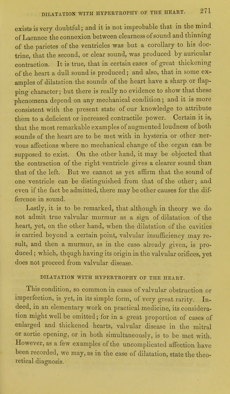 DILATATION WITH HYPERTROPHY OF THE HEART. exists is very doubtful; and it is not improbable that in the mind of Laennec the connexion between clearness of sound and thinning of the parietes of the ventricles was but a corollary to his doc- trine, that the second, or clear sound, was produced by auricular contraction. It is true, that in certain cases of great thickening of the heart a dull sound is produced; and also, that in some ex- amples of dilatation the sounds of the heart have a sharp or flap- ping character; but there is really no evidence to show that these phenomena depend on any mechanical condition; and it is more consistent with the present state of our knowledge to attribute them to a deficient or increased contractile power. Certain it is, that the most remarkable examples of augmented loudness of both sounds of the heart are to be met with in hysteria or other ner- vous affections where no mechanical change of the organ can be supposed to exist. On the other hand, it may be objected that the contraction of the right ventricle gives a clearer sound than that of the left. But we cannot as yet affirm that the sound of one ventricle can be distinguished from that of the other; and even if the fact be admitted, there may be other causes for the dif- ference in sound. Lastly, it is to be remarked, that although in theory we do not admit true valvular murmur as a sign of dilatation of the heart, yet, on the other hand, when the dilatation of the cavities is carried beyond a certain point, valvular insufficiency may re- sult, and then a murmur, as in the case, already given, is pro- duced ; which, though having its origin in the valvular orifices, yet does not proceed from valvular disease. DILATATION WITH HYPERTROPHY OF THE HEART. This condition, so common in cases of valvular obstruction or imperfection, is yet, in its simple form, of very great rarity. In- deed, in an elementary work on practical medicine, its considera- tion might well be omitted; for in a great proportion of cases of enlarged and thickened hearts, valvular disease in the mitral or aortic opening, or in both simultaneously, is to be met with. However, as a few examples of the uncomplicated affection have been recorded, we may, as in the case of dilatation, state the theo- retical diagnosis.