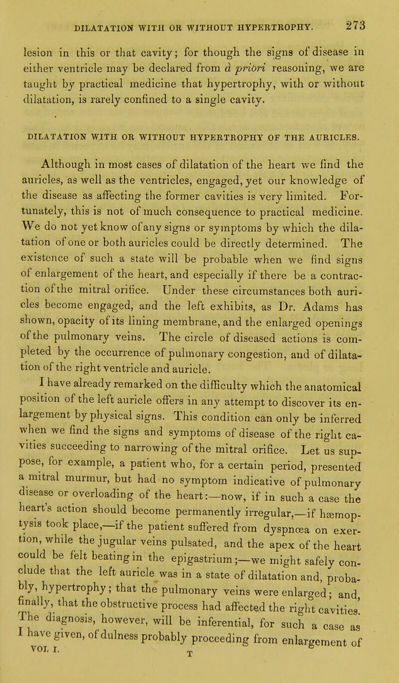 lesion in this or that cavity; for though the signs of disease in either ventricle may be declared from d priori reasoning, we are taught by practical medicine that hypertrophy, with or without dilatation, is rarely confined to a single cavity. DILATATION WITH OR WITHOUT HYPERTROPHY OF THE AURICLES. Although in most cases of dilatation of the heart we find the auricles, as well as the ventricles, engaged, yet our knowledge of the disease as affecting the former cavities is very limited. For- tunately, this is not of much consequence to practical medicine. We do not yet know of any signs or symptoms by which the dila- tation of one or both auricles could be directly determined. The existence of such a state will be probable when we find signs of enlargement of the heart, and especially if there be a contrac- tion of the mitral orifice. Under these circumstances both auri- cles become engaged, and the left exhibits, as Dr. Adams has shown, opacity of its lining membrane, and the enlarged openings of the pulmonary veins. The circle of diseased actions is com- pleted by the occurrence of pulmonary congestion, and of dilata- tion of the right ventricle and auricle. I have already remarked on the difficulty which the anatomical position of the left auricle offers in any attempt to discover its en- largement by physical signs. This condition can only be inferred when we find the signs and symptoms of disease of the right ca- vities succeeding to narrowing of the mitral orifice. Let us sup- pose, for example, a patient who, for a certain period, presented a mitral murmur, but had no symptom indicative of pulmonary disease or overloading of the heart:—now, if in such a case the heart's action should become permanently irregular,—if hemop- tysis took place,—if the patient suffered from dyspnoea on exer- tion, while the jugular veins pulsated, and the apex of the heart could be felt beating in the epigastrium;—we might safely con- clude that the left auricle was in a state of dilatation and, proba- bly, hypertrophy; that the pulmonary veins were enlarged; and finally, that the obstructive process had affected the right cavities' Ihe diagnosis, however, will be inferential, for such a case as 1 have given, of dulness probably proceeding from enlargement of VOL I. ^j.