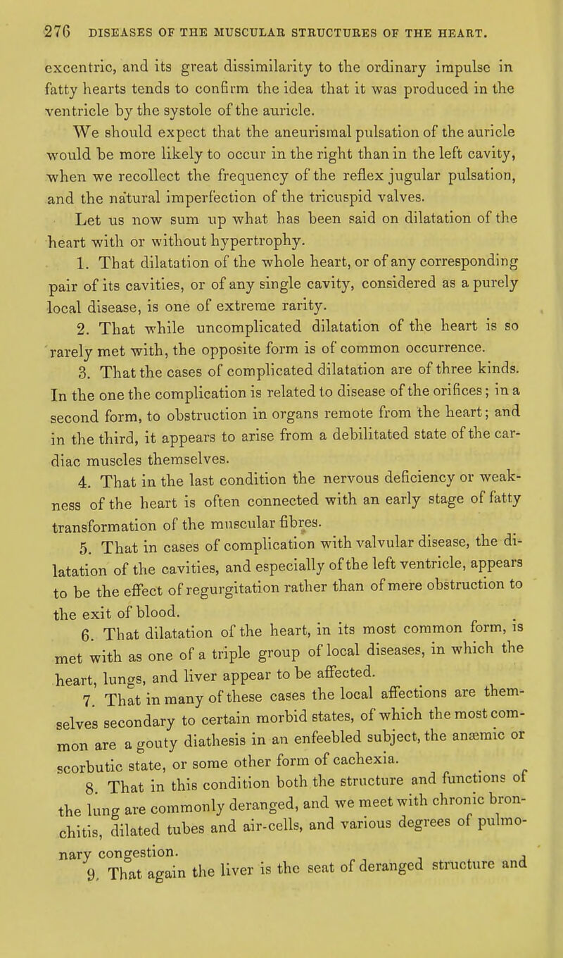 excentric, and its great dissimilarity to the ordinary impulse in fatty hearts tends to confirm the idea that it was produced in the ventricle by the systole of the auricle. We should expect that the aneurisraal pulsation of the auricle would be more likely to occur in the right than in the left cavity, when we recollect the frequency of the reflex jugular pulsation, and the na'tural imperfection of the tricuspid valves. Let us now sum up what has been said on dilatation of the heart with or without hypertrophy. 1. That dilatation of the whole heart, or of any corresponding pair of its cavities, or of any single cavity, considered as a purely local disease, is one of extreme rarity. 2. That while uncomplicated dilatation of the heart is so rarely met with, the opposite form is of common occurrence. 3. That the cases of complicated dilatation are of three kinds. In the one the complication is related to disease of the orifices; in a second form, to obstruction in organs remote from the heart; and in the third, it appears to arise from a debilitated state of the car- diac muscles themselves. 4. That in the last condition the nervous deficiency or weak- ness of the heart is often connected with an early stage of fatty transformation of the muscular fibres. 5. That in cases of complication with valvular disease, the di- latation of the cavities, and especially of the left ventricle, appears to be the effect of regurgitation rather than of mere obstruction to the exit of blood. 6. That dilatation of the heart, in its most common form, is met with as one of a triple group of local diseases, in which the heart, lungs, and liver appear to be affected. 7 That in many of these cases the local affections are them- selves secondary to certain morbid states, of which the most com- mon are a gouty diathesis in an enfeebled subject, the ansemic or scorbutic state, or some other form of cachexia. 8 That in this condition both the structure and functions ot the lung are commonly deranged, and we meet with chronic bron- chitis, dilated tubes and air-cells, and various degrees of pulmo- nary congestion. 9, That again the liver is the seat of deranged structure and