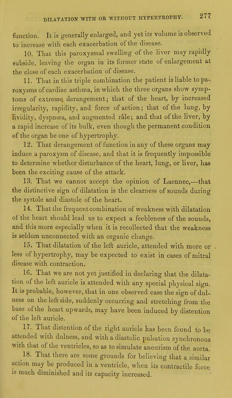 function. It is generally enlarged, and yet its volume is observed to increase with each exacerbation of the disease. 10. That this paroxysmal swelling of the liver may rapidly subside, leaving the organ in its former state of enlargement at the close of each exacerbation of disease. 11. That in this triple combination the patient is liable to pa- roxysms of cardiac asthma, in which the three organs show symp- toms of extreme, derangement; that of the heart, by increased irregularity, rapidity, and force of action; that of the lung, by lividity, dyspnoea, and augmented rale; and that of the liver, by a rapid increase of its bulk, even though the permanent condition of the organ be one of hypertrophy. 12. That derangement of function in any of these organs may induce a paroxysm of disease, and that it is frequently impossible to determine whether disturbance of the heart, lung, or liver, has been the exciting cause of the attack. 13. That we cannot accept the opinion of Laennec,—that the distinctive sign of dilatation is the clearness of sounds during the systole and diastole of the heart. 14. That the frequent combination of weakness with dilatation of the heart should lead us to expect a feebleness of the sounds, and this more especially when it is recollected that the weakness is seldom unconnected with an organic change. 15. That dilatation of the left auricle, attended with more or less of hypertrophy, may be expected to exist in cases of mitral disease with contraction. 16. That we are not yet justified in declaring that the dilata- tion of the left auricle is attended with any special physical sign. It is probable, ho wever, that in one observed case the sign of dul- ness on the left side, suddenly occurring and stretching from the base of the heart upwards, may have been induced by distention of the left auricle. 17. That distention of the right auricle has been found to be attended with dulness, and with a diastolic pulsation synchronous with that of the ventricles, so as to simulate aneurism of the aorta. 18. That there are some grounds for believing that a similar action may be produced in a ventricle, when its contractile force is much diminished and its capacity increased.