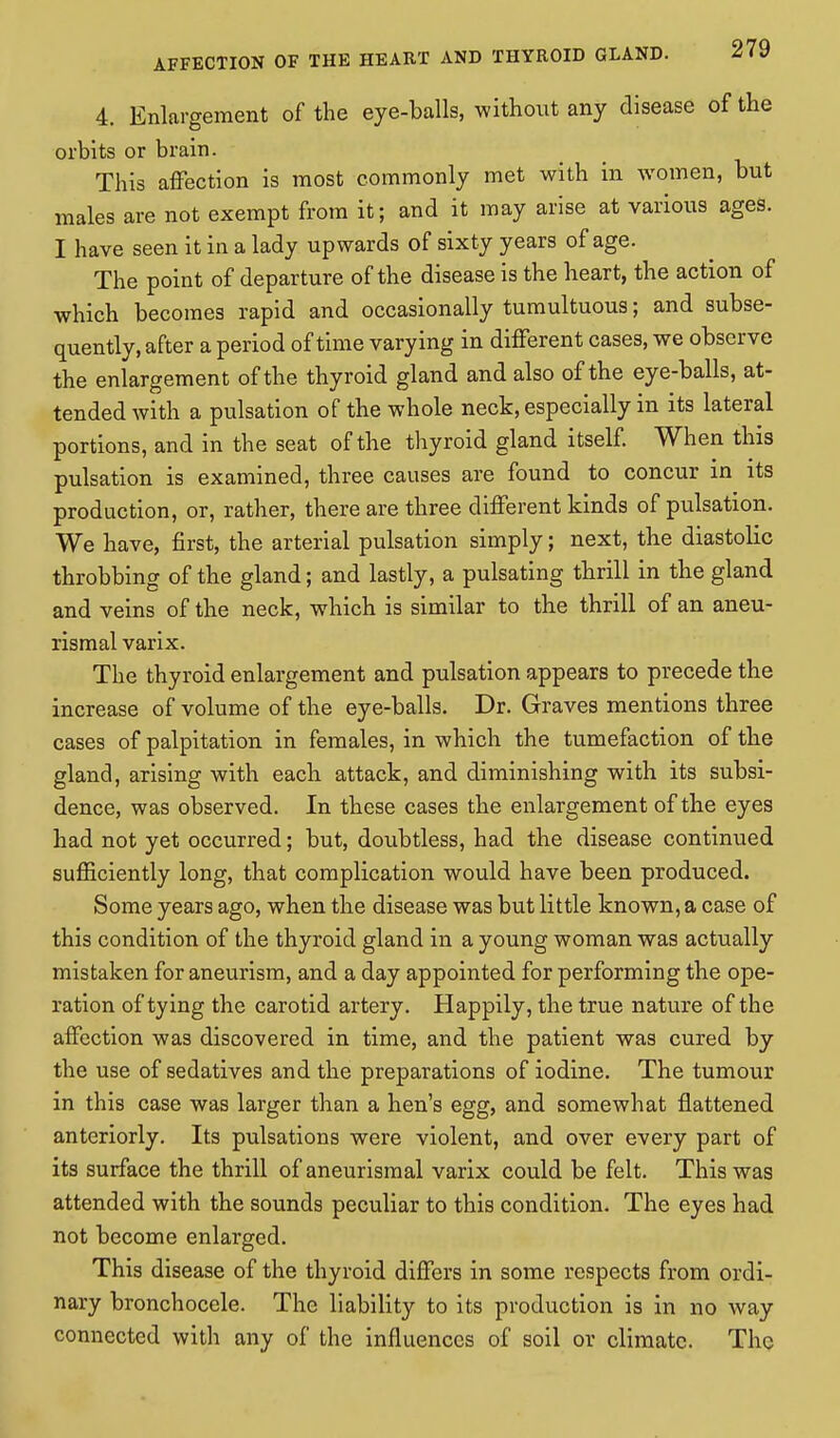 4. Enlargement of the eye-balls, without any disease of the orbits or brain. This affection is most commonly met with in women, but males are not exempt from it; and it may arise at various ages. I have seen it in a lady upwards of sixty years of age. The point of departure of the disease is the heart, the action of which becomes rapid and occasionally tumultuous; and subse- quently, after a period of time varying in different cases, we observe the enlargement of the thyroid gland and also of the eye-balls, at- tended with a pulsation of the whole neck, especially in its lateral portions, and in the seat of the thyroid gland itself. When this pulsation is examined, three causes are found to concur in its production, or, rather, there are three different kinds of pulsation. We have, first, the arterial pulsation simply; next, the diastolic throbbing of the gland; and lastly, a pulsating thrill in the gland and veins of the neck, which is similar to the thrill of an aneu- rismal varix. The thyroid enlargement and pulsation appears to precede the increase of volume of the eye-balls. Dr. Graves mentions three cases of palpitation in females, in which the tumefaction of the gland, arising with each attack, and diminishing with its subsi- dence, was observed. In these cases the enlargement of the eyes had not yet occurred; but, doubtless, had the disease continued sufficiently long, that complication would have been produced. Some years ago, when the disease was but little known, a case of this condition of the thyroid gland in a young woman was actually mistaken for aneurism, and a day appointed for performing the ope- ration of tying the carotid artery. Happily, the true nature of the affection was discovered in time, and the patient was cured by the use of sedatives and the preparations of iodine. The tumour in this case was larger than a hen's egg, and somewhat flattened anteriorly. Its pulsations were violent, and over every part of its surface the thrill ofaneurismal varix could be felt. This was attended with the sounds peculiar to this condition. The eyes had not become enlarged. This disease of the thyroid differs in some respects from ordi- nary bronchocele. The liability to its production is in no way connected with any of the influences of soil or climate. The