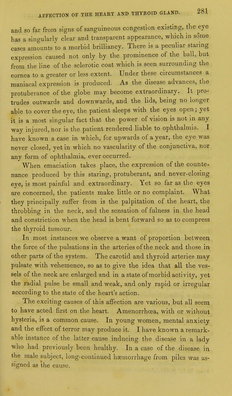 and so far from signs of sanguineous congestion existing, the eye has a singularly clear and transparent appearance, which in some cases amounts to a morbid brilliancy. There is a peculiar staring expression caused not only by the prominence of the ball, but from the line of the sclerotic coat which is seen surrounding the cornea to a greater or less extent. Under these circumstances a maniacal expression is produced. As the disease advances, the protuberance of the globe may become extraordinary. It pro- trudes outwards and downwards, and the lids, being no longer able to cover the eye, the patient sleeps with the eyes open; yet it is a most singular fact that the power of vision is not in any way injured, nor is the patient rendered liable to ophthalmia. I have known a case in which, for upwards of a year, the eye was never closed, yet in which no vascularity of the conjunctiva, nor any form of ophthalmia, ever occurred. When emaciation takes place, the expression of the counte- nance produced by this staring, protuberant, and never-closing eye, is most painful and extraordinary. Yet so far as the eyes are concerned, the patients make little or no complaint. What they principally suffer from is the palpitation of the heart, the throbbing in the neck, and the sensation of fulness in the head and constriction when the head is bent forward so as to compress the thyroid tumour. In most instances we observe a want of proportion between the force of the pulsations in the arteries of the neck and those in other parts of the system. The carotid and thyroid arteries may pulsate with vehemence, so as to give the idea that all the ves- sels of the neck are enlarged and in a state of morbid activity, yet the radial pulse be small and weak, and only rapid or irregular according to the state of the heart's action. The exciting causes of this affection are various, but all seem to have acted first on the heart. Amenorrhoea, with or without hysteria, is a common cause. In young women, mental anxiety and the effect of terror may produce it. I have known a remark- able instance of the latter cause inducing the disease in a lady who had previously been healthy. In a case of the disease in the male subject, long-continued haemorrhage from piles was as- signed as the cause.