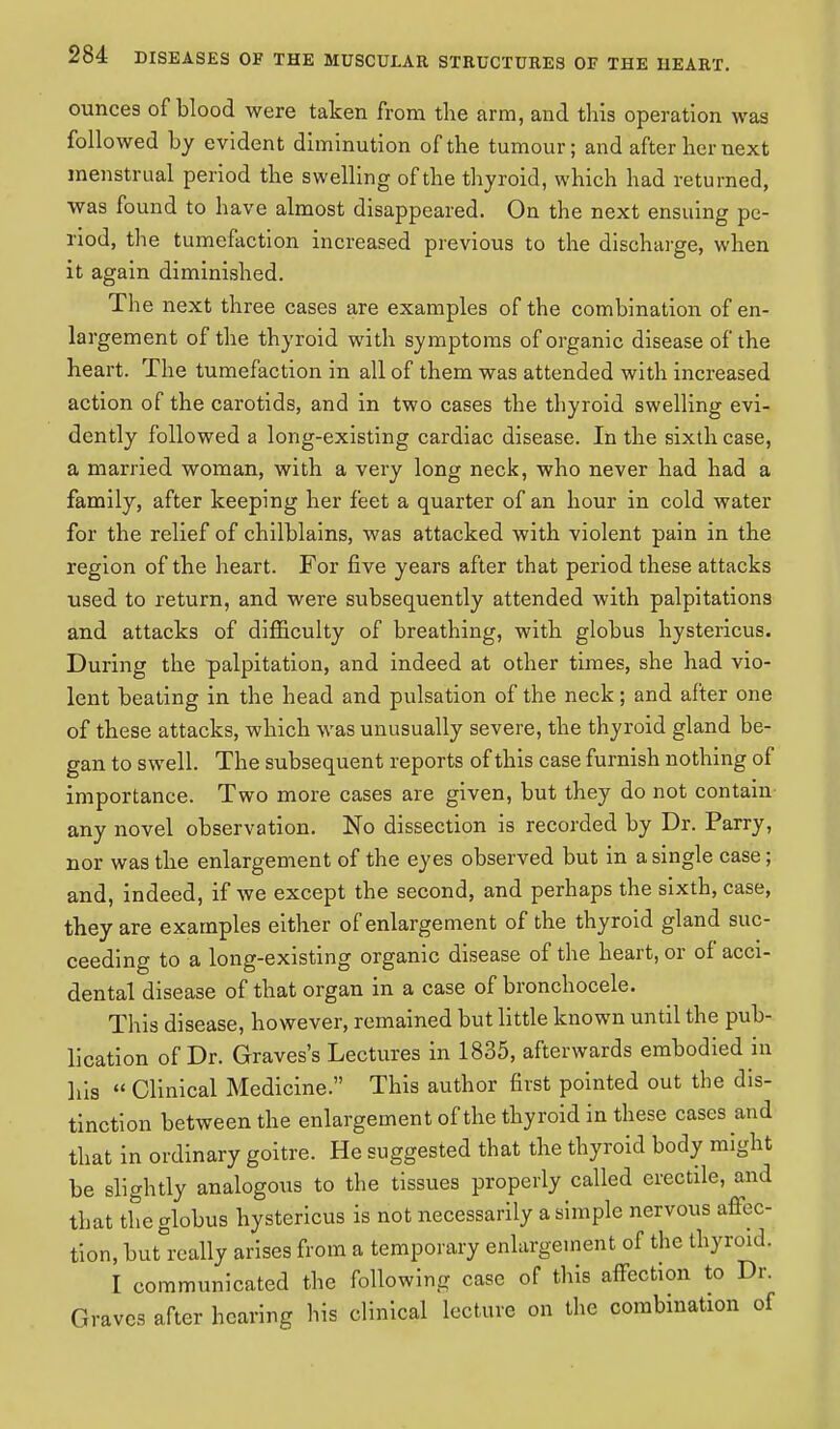ounces of blood were taken from the arm, and this operation was followed by evident diminution of the tumour; and after her next menstrual period the swelling of the thyroid, which had returned, was found to have almost disappeared. On the next ensuing pe- riod, the tumefaction increased previous to the discharge, when it again diminished. The next three cases are examples of the combination of en- largement of the thyroid with symptoms of organic disease of the heart. The tumefaction in all of them was attended with increased action of the carotids, and in two cases the thyroid swelling evi- dently followed a long-existing cardiac disease. In the sixth case, a married woman, with a very long neck, who never had had a family, after keeping her feet a quarter of an hour in cold water for the relief of chilblains, was attacked with violent pain in the region of the heart. For five years after that period these attacks used to return, and were subsequently attended with palpitations and attacks of difficulty of breathing, with globus hystericus. During the palpitation, and indeed at other times, she had vio- lent beating in the head and pulsation of the neck; and after one of these attacks, which was unusually severe, the thyroid gland be- gan to swell. The subsequent reports of this case furnish nothing of importance. Two more cases are given, but they do not contain any novel observation. No dissection is recorded by Dr. Parry, nor was the enlargement of the eyes observed but in a single case; and, indeed, if we except the second, and perhaps the sixth, case, they are examples either of enlargement of the thyroid gland suc- ceeding to a long-existing organic disease of the heart, or of acci- dental disease of that organ in a case of bronchocele. This disease, however, remained but little known until the pub- lication of Dr. Graves's Lectures in 1835, afterwards embodied in his  Clinical Medicine. This author first pointed out the dis- tinction between the enlargement of the thyroid in these cases and that in ordinary goitre. He suggested that the thyroid body might be slightly analogous to the tissues properly called erectile, and that the globus hystericus is not necessarily a simple nervous affec- tion, but°really arises from a temporary enlargement of the thyroid. I communicated the following case of this affection to Dr. Graves after hearing his clinical lecture on the combination of
