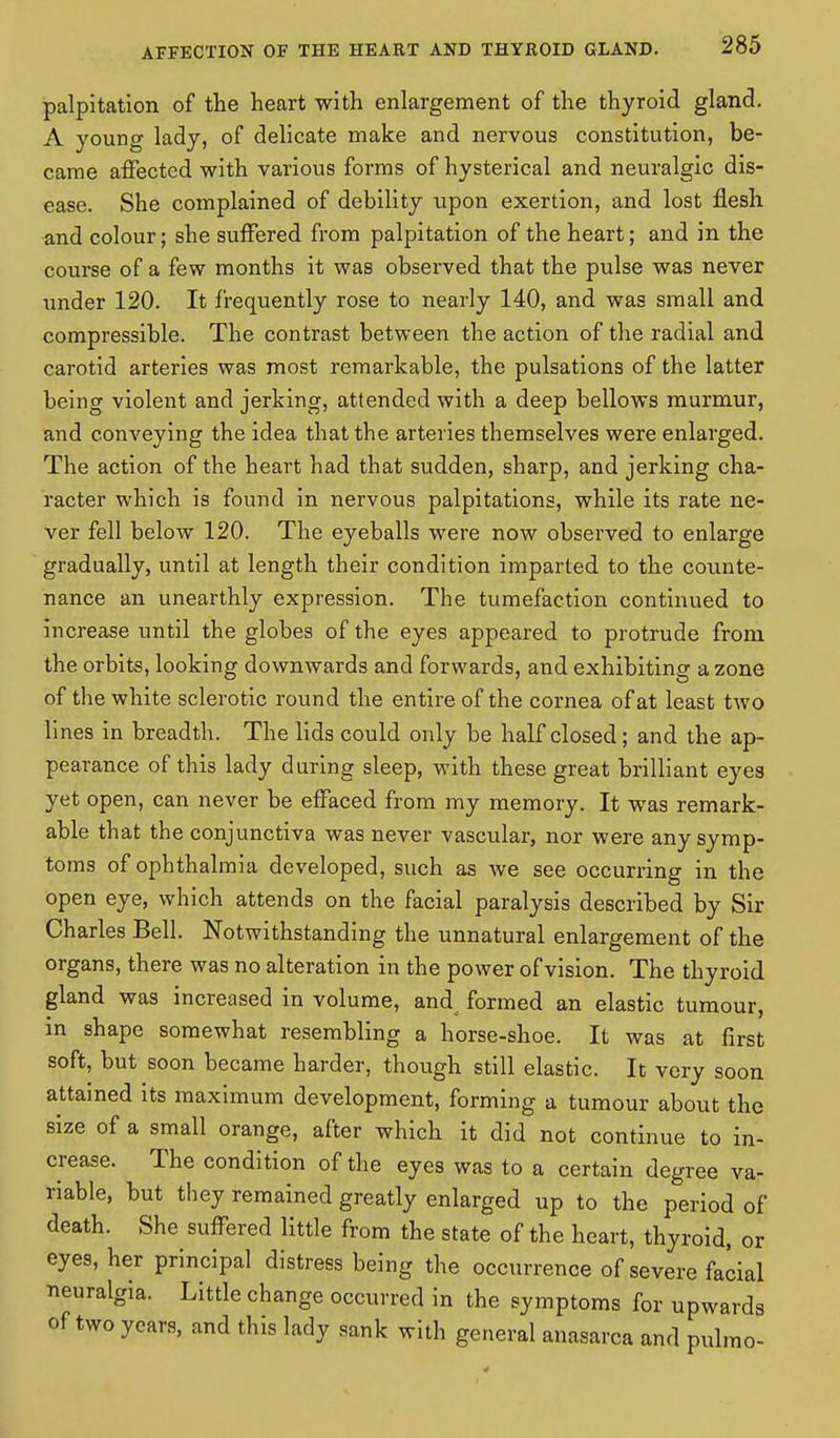 palpitation of the heart with enlargement of the thyroid gland. A young lady, of delicate make and nervous constitution, be- came affected with various forms of hysterical and neuralgic dis- ease. She complained of debility upon exertion, and lost flesh and colour; she suffered from palpitation of the heart; and in the course of a few months it was observed that the pulse was never under 120. It frequently rose to nearly 140, and was small and compressible. The contrast between the action of the radial and carotid arteries was most remarkable, the pulsations of the latter being violent and jerking, attended with a deep bellows murmur, and conveying the idea that the arteries themselves were enlarged. The action of the heart had that sudden, sharp, and jerking cha- racter which is found in nervous palpitations, while its rate ne- ver fell below 120. The eyeballs were now observed to enlarge gradually, until at length their condition imparted to the counte- nance an unearthly expression. The tumefaction continued to increase until the globes of the eyes appeared to protrude from the orbits, looking downwards and forwards, and exhibiting a zone of the white sclerotic round the entire of the cornea of at least two lines in breadth. The lids could only be half closed; and the ap- pearance of this lady during sleep, with these great brilliant eyes yet open, can never be effaced from my memory. It was remark- able that the conjunctiva was never vascular, nor were any symp- toms of ophthalmia developed, such as we see occurring in the open eye, which attends on the facial paralysis described by Sir Charles Bell. Notwithstanding the unnatural enlargement of the organs, there was no alteration in the power of vision. The thyroid gland was increased in volume, and^ formed an elastic tumour, in shape somewhat resembling a horse-shoe. It was at first soft, but soon became harder, though still elastic. It very soon attained its maximum development, forming a tumour about the size of a small orange, after which it did not continue to in- crease. The condition of the eyes was to a certain degree va- riable, but they remained greatly enlarged up to the period of death. She suffered little from the state of the heart, thyroid, or eyes, her principal distress being the occurrence of severe facial neuralgia. Little change occurred in the symptoms for upwards of two years, and this lady sank with general anasarca and pulmo-