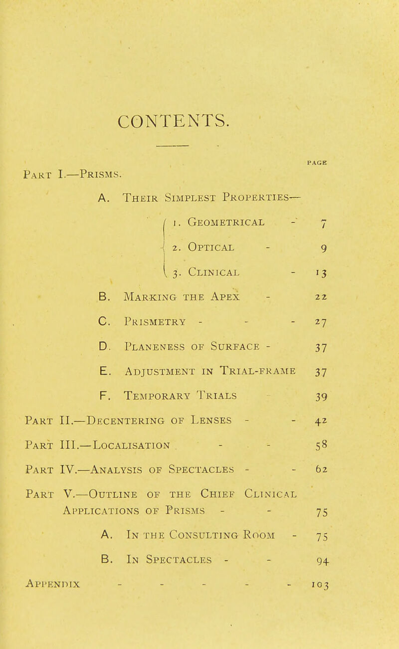 CONTENTS. PAGE Part I.—Prisms. A. Their Simplest Properties— 1 I. Geometrical J 1 2. Optical 9 [ 3. Clinical 13 B. Marking the Apex 22 C. Prismetry - - - 27 D. Planeness of Surface - 37 E. Adjustment in Trial-frame 37 F. Temporary Trials 39 Part II.- -Decentering of Lenses - 42 Part- III. —Localisation - - 58 Part IV.- —Analysis of Spectacles - 62 Part V.- —Outline of the Chief Clinical Applications of Prisms 75 A. In the Consulting Room 75 B. In Spectacles - 94 AppENnix . . - - . 103