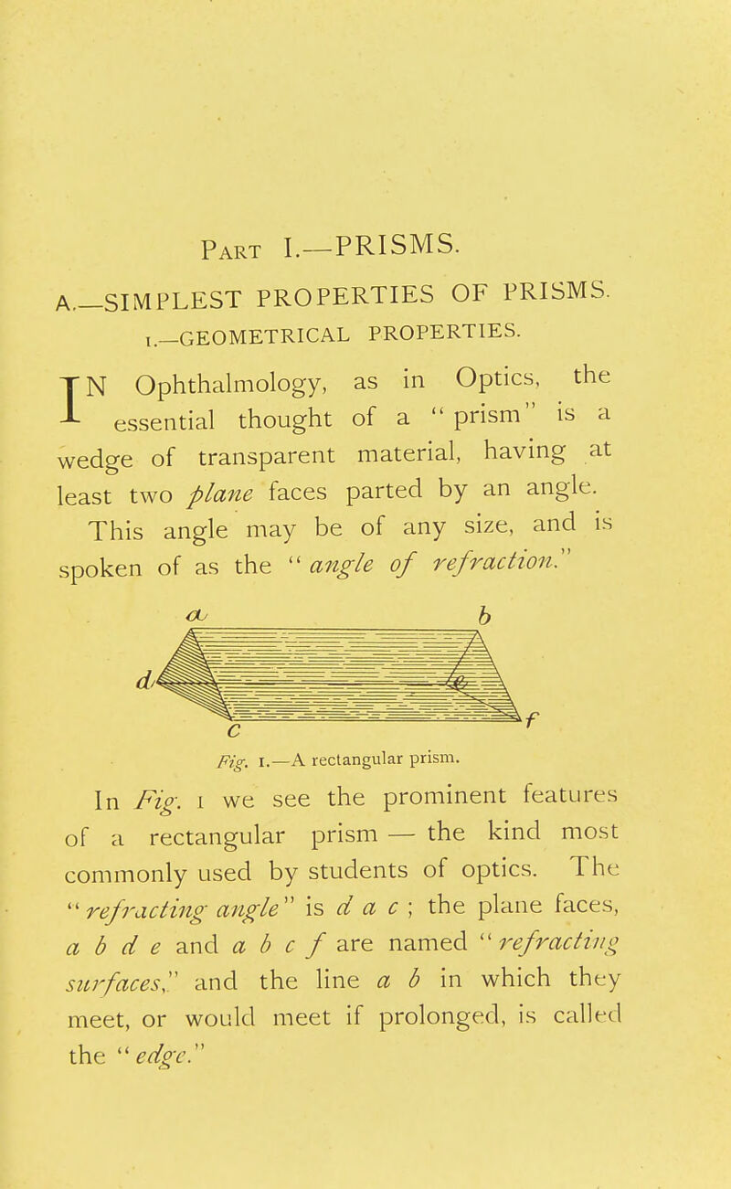 Part I.—PRISMS. A.-SIMPLEST PROPERTIES OF PRISMS. i.-GEOMETRICAL PROPERTIES. IN Ophthalmology, as in Optics, the essential thought of a prism is a wedge of transparent material, having at least two plane faces parted by an angle. This angle may be of any size, and is spoken of as the  angle of refraction^ pig_ I.—A rectangular prism. In Fig. 1 we see the prominent features of a rectangular prism — the kind most commonly used by students of optics. The ''refracting afigle is d a c ; the plane faces, a b d e and a b c f named ''refracting surfaces'' and the line a b in which they meet, or would meet if prolonged, is called the edgcT