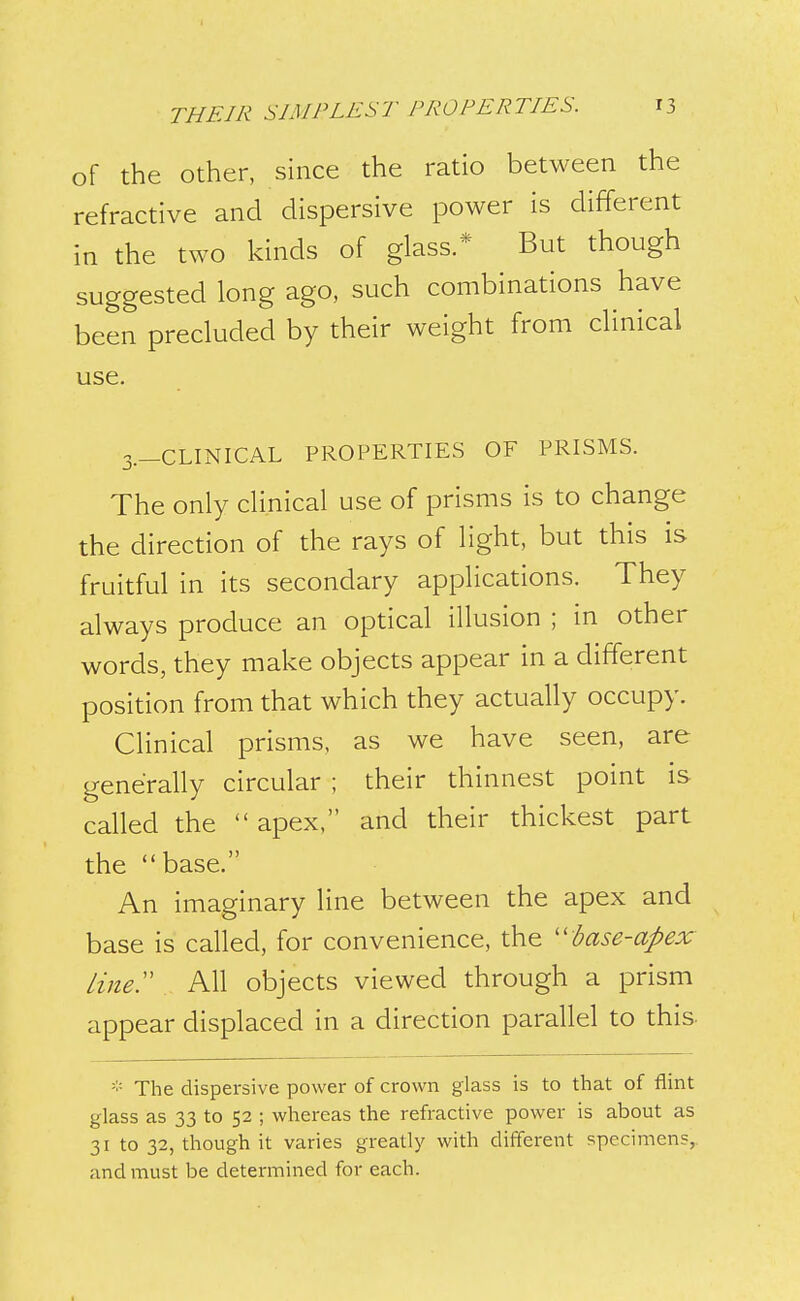 of the Other, since the ratio between the refractive and dispersive power is different in the two kinds of glass.* But though suggested long ago, such combinations have been precluded by their weight from clinical use. 3.-CLINICAL PROPERTIES OF PRISMS. The only clinical use of prisms is to change the direction of the rays of light, but this is fruitful in its secondary applications. They always produce an optical illusion ; in other words, they make objects appear in a different position from that which they actually occupy. Clinical prisms, as we have seen, are generally circular ; their thinnest point is called the  apex, and their thickest part the base. An imaginary line between the apex and base is called, for convenience, the ''base-apex line:' All objects viewed through a prism appear displaced in a direction parallel to this- - The dispersive power of crown glass is to that of flint glass as 33 to 52 ; whereas the refractive power is about as 31 to 32, though it varies greatly with different specimens,, and must be determined for each.