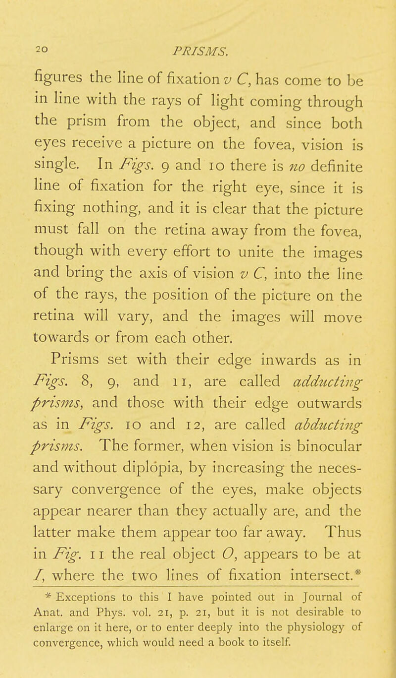 figures the line of fixation v C, has come to be in line with the rays of light coming through the prism from the object, and since both eyes receive a picture on the fovea, vision is single. In Figs. 9 and 10 there is no definite line of fixation for the right eye, since it is fixing nothing, and it is clear that the picture must fall on the retina away from the fovea, though with every effort to unite the images and bring the axis of vision v C, into the line of the rays, the position of the picture on the retina will vary, and the images will move towards or from each other. Prisms set with their edge inwards as in Figs. 8, 9, and 11, are called addiicting prisms, and those with their edge outwards as in Figs. 10 and 12, are called abdzicting prisms. The former, when vision is binocular and without diplopia, by increasing the neces- sary convergence of the eyes, make objects appear nearer than they actually are, and the latter make them appear too far away. Thus in Fig. 11 the real object O, appears to be at /, where the two lines of fixation intersect.* * Exceptions to this I have pointed out in Journal of Anat. and Phys. vol. 21, p. 21, but it is not desirable to enlarge on it here, or to enter deeply into the physiology of convergence, v/hich would need a book to itself.