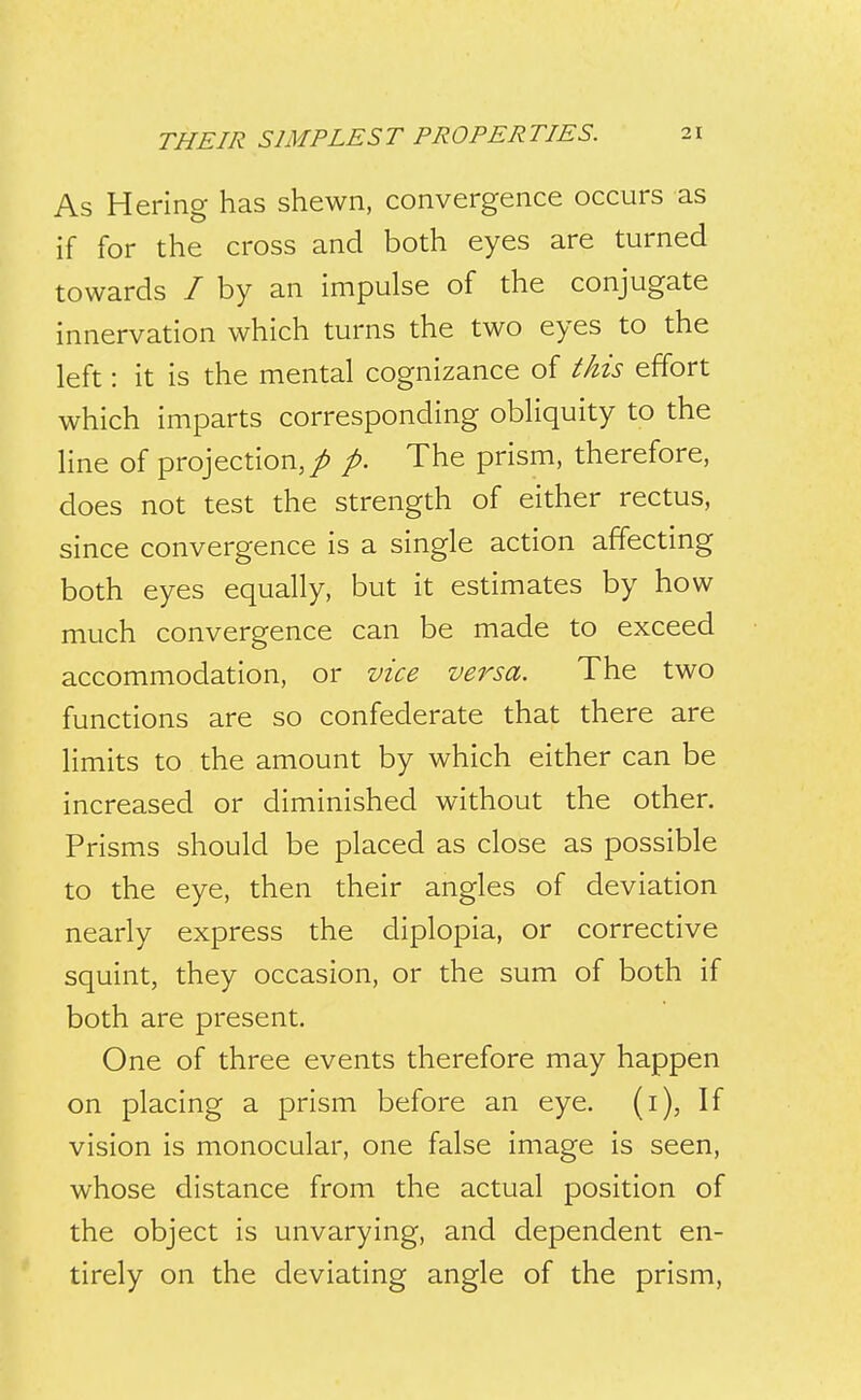 As Hering has shewn, convergence occurs as if for the cross and both eyes are turned towards / by an impulse of the conjugate innervation which turns the two eyes to the left: it is the mental cognizance of this effort which imparts corresponding obliquity to the line of projection, / p. The prism, therefore, does not test the strength of either rectus, since convergence is a single action affecting both eyes equally, but it estimates by how much convergence can be made to exceed accommodation, or vice versa. The two functions are so confederate that there are limits to the amount by which either can be increased or diminished without the other. Prisms should be placed as close as possible to the eye, then their angles of deviation nearly express the diplopia, or corrective squint, they occasion, or the sum of both if both are present. One of three events therefore may happen on placing a prism before an eye. (i), If vision is monocular, one false image is seen, whose distance from the actual position of the object is unvarying, and dependent en- tirely on the deviating angle of the prism,