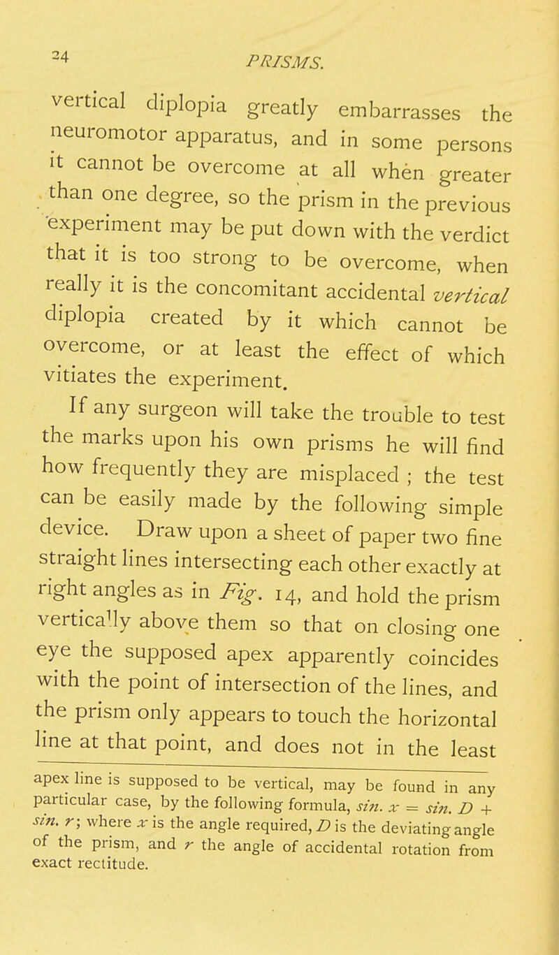 vertical diplopia greatly embarrasses the neuromotor apparatus, and in some persons It cannot be overcome at all when greater - than one degree, so the prism in the previous •experiment may be put down with the verdict that it is too strong to be overcome, when really it is the concomitant accidental vertical diplopia created by it which cannot be overcome, or at least the effect of which vitiates the experiment. If any surgeon will take the trouble to test the marks upon his own prisms he will find how frequently they are misplaced ; the test can be easily made by the following simple device. Draw upon a sheet of paper two fine straight lines intersecting each other exactly at right angles as in Fig. 14, and hold the prism vertically above them so that on closing one eye the supposed apex apparently coincides with the point of intersection of the lines, and the prism only appears to touch the horizontal line at that point, and does not in the least apex line is supposed to be vertical, may be found in any particular case, by the following formula, sin. x = sin. D + sin. r; where x is the angle required, D is the deviating angle of the prism, and r the angle of accidental rotation from exact rectitude.