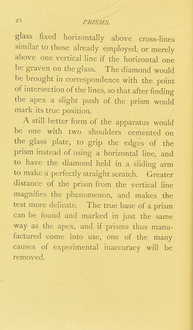 25 glass fixed horizontally above cross-lines similar to those already employed, or merely above one vertical line if the horizontal one be graven on the glass. The diamond would be brought in correspondence with the point of intersection of the lines, so that after finding the apex a slight push of the prism would mark its true position. A still better form of the apparatus would be one with two shoulders cemented on the glass plate, to grip the edges of the prism instead of using a horizontal line, and to have the diamond held in a sliding arm to make a perfectly straight scratch. Greater distance of the prism from the vertical line magnifies the phenomenon, and makes the test more delicate. The true base of a prism can be found and marked in just the same way as the apex, and if prisms thus manu- factured come into use, one of the many causes of experimental inaccuracy will be removed.